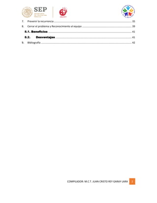 COMPILADOR: M.C.T. JUAN CRISTO REY GARAY LARA 2
7. Prevenir la recurrencia.............................................................................................................. 35
8. Cerrar el problema y Reconocimiento al equipo ...................................................................... 39
8.1. Beneficios ...................................................................................................................... 41
8.2. Desventajas............................................................................................................ 41
9. Bibliografía ................................................................................................................................ 42
 