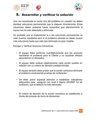 COMPILADOR: M.C.T. JUAN CRISTO REY GARAY LARA 30
5. Desarrollar y verificar la solución
Una vez encontrada la causa raíz del problema en cuestión se deben
plantear soluciones permanentes que la ataquen directamente. Estas
soluciones deben probarse hasta comprobar que efectivamente la
causa raíz ha sido detectada y eliminada.
Es probable que al implementar la o las soluciones permanentes se
vean buenos resultados pero si el problema persiste se deben buscar
más soluciones hasta que este sea eliminado en gran medida.
Escoger y Verificar Acciones Correctivas:
• El equipo debe confirmar cuantitativamente que las acciones
resolverán el problema para el Cliente y no causarán efectos
secundarios no deseados.
• El equipo debe evaluar objetivamente cada acción posible en
relación con un criterio de decisión predeterminado.
• El equipo también debe probar que la acción correctiva eliminará
el problema conduciendo pruebas de verificación.
• Se debe poner especial atención a establecer indicadores
adecuados para asegurar con nivel 6 Sigma (99.9997 %) de
confianza, que el defecto ha sido eliminado.
• El criterio de decisión de la acción correctiva es establecido a
través del proceso de toma de decisiones.
 