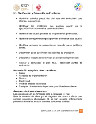 COMPILADOR: M.C.T. JUAN CRISTO REY GARAY LARA 31
5.1. Planificación y Prevención de Problemas
• Identificar aquellos pasos del plan que son esenciales para
alcanzar los objetivos.
• Identificar los problemas que pueden ocurrir en la
ejecución/finalización de los pasos esenciales.
• Identificar las causas posibles de los problemas potenciales.
• Identificar el mejor método para prevenir o controlar esas causas.
• Identificar acciones de protección en caso de que el problema
ocurra.
• Desarrollar guías que inicien las acciones de protección.
• Designar al responsable de iniciar las acciones de protección.
• Revisar y comunicar el plan final. Identificar puntos de
evaluación.
Una solución apropiada debe considerar:
 Costo
 Aspectos de implementación
 Tiempo
 Efectividad
 Posibles efectos colaterales
 Cualquier otro elemento importante para Usted o su cliente.
Generar soluciones alternativas
Las soluciones son los remedios para la (s) causa (s) raíz.
Usar la tormenta de ideas y/o el diagrama de causa y efecto para
generar soluciones alternativas. Si se han resuelto anteriormente
problemas similares, evaluar aquellas soluciones también.
 
