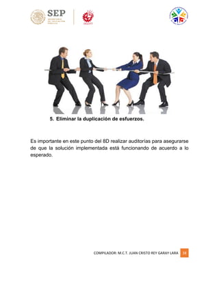 COMPILADOR: M.C.T. JUAN CRISTO REY GARAY LARA 38
5. Eliminar la duplicación de esfuerzos.
Es importante en este punto del 8D realizar auditorías para asegurarse
de que la solución implementada está funcionando de acuerdo a lo
esperado.
 
