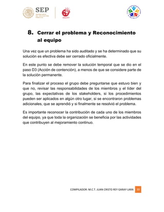 COMPILADOR: M.C.T. JUAN CRISTO REY GARAY LARA 39
8. Cerrar el problema y Reconocimiento
al equipo
Una vez que un problema ha sido auditado y se ha determinado que su
solución es efectiva debe ser cerrado oficialmente.
En este punto se debe remover la solución temporal que se dio en el
paso D3 (Acción de contención), a menos de que se considere parte de
la solución permanente.
Para finalizar el proceso el grupo debe preguntarse que estuvo bien y
que no, revisar las responsabilidades de los miembros y el líder del
grupo, las expectativas de los stakeholders, si los procedimientos
pueden ser aplicados en algún otro lugar, si se encontraron problemas
adicionales, que se aprendió y si finalmente se resolvió el problema.
Es importante reconocer la contribución de cada uno de los miembros
del equipo, ya que toda la organización se beneficia por las actividades
que contribuyen al mejoramiento continuo.
 