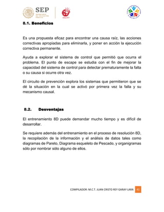 COMPILADOR: M.C.T. JUAN CRISTO REY GARAY LARA 41
8.1. Beneficios
Es una propuesta eficaz para encontrar una causa raíz, las acciones
correctivas apropiadas para eliminarla, y poner en acción la ejecución
correctiva permanente.
Ayuda a explorar el sistema de control que permitió que ocurra el
problema. El punto de escape se estudia con el fin de mejorar la
capacidad del sistema de control para detectar prematuramente la falta
o su causa si ocurre otra vez.
El circuito de prevención explora los sistemas que permitieron que se
dé la situación en la cual se activó por primera vez la falla y su
mecanismo causal.
8.2. Desventajas
El entrenamiento 8D puede demandar mucho tiempo y es difícil de
desarrollar.
Se requiere además del entrenamiento en el proceso de resolución 8D,
la recopilación de la información y el análisis de datos tales como
diagramas de Pareto, Diagrama esqueleto de Pescado, y organigramas
sólo por nombrar sólo alguno de ellos.
 