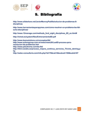 COMPILADOR: M.C.T. JUAN CRISTO REY GARAY LARA 42
9. Bibliografía
http://www.slideshare.net/JavierMonroyPadilla/solucion-de-problemas-8-
disciplinas
http://www.herramientasparapymes.com/como-resolver-un-problema-las-8d-
ocho-disciplinas/
http://www.12manage.com/methods_ford_eight_disciplines_8D_es.html#
http://ictnet.es/system/files/Entrenamiento8D.pdf
http://www.leansolutions.co/conceptos/8d/
http://www.actiongroup.com.ar/news/news26/Las8D-proceso-para-
resolucion-de-problemas.htm
http://www.pdcahome.com/las-8d/
http://itilv3.osiatis.es/proceso_mejora_continua_servicios_TI/ciclo_deming.p
hp
http://setec-consultoria.com/info.php?id=70&cat=5&subcat=108&subid=87
 