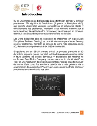 COMPILADOR: M.C.T. JUAN CRISTO REY GARAY LARA 5
Introducción
8D es una metodología Sistemática para identificar, corregir y eliminar
problemas. 8D significa 8 Disciplinas (8 pasos + Disciplina =8D),
que permite desarrollar ventajas competitivas al solucionar rápida y
efectivamente los problemas, mantener a los clientes internos por el
buen servicio y la calidad en los productos y servicios que se proveen,
disminuir la cantidad de problemas dentro de la institución.
Las Ocho disciplinas para la resolución de problemas (en inglés Eight
Disciplines Problem Solving) es un método usado para hacer frente y
resolver problemas. También se conoce de forma más abreviada como
8D, Resolución de problemas 8-D, G8D o Global 8D.
El gobierno de los EEUU primero utilizó un proceso parecido al 8D
durante la segunda guerra mundial, refiriéndole como el estándar militar
# 1520 (sistema de acción correctiva y disposición del material no
conforme). Ford Motor Company primero documento el método 8D en
1987 en una resolución de problemas orientada “equipo titulado manual”
del curso. Este curso fue escrito a petición de la alta gerencia de la
organización de autogestión Power Train, que estaba frustrada por tener
problemas recurrentes año tras año.
 