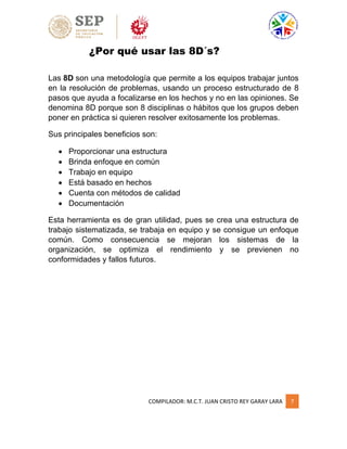 COMPILADOR: M.C.T. JUAN CRISTO REY GARAY LARA 7
¿Por qué usar las 8D´s?
Las 8D son una metodología que permite a los equipos trabajar juntos
en la resolución de problemas, usando un proceso estructurado de 8
pasos que ayuda a focalizarse en los hechos y no en las opiniones. Se
denomina 8D porque son 8 disciplinas o hábitos que los grupos deben
poner en práctica si quieren resolver exitosamente los problemas.
Sus principales beneficios son:
 Proporcionar una estructura
 Brinda enfoque en común
 Trabajo en equipo
 Está basado en hechos
 Cuenta con métodos de calidad
 Documentación
Esta herramienta es de gran utilidad, pues se crea una estructura de
trabajo sistematizada, se trabaja en equipo y se consigue un enfoque
común. Como consecuencia se mejoran los sistemas de la
organización, se optimiza el rendimiento y se previenen no
conformidades y fallos futuros.
 
