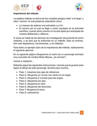 COMPILADOR: M.C.T. JUAN CRISTO REY GARAY LARA 8
Importancia del método
La palabra método se deriva de los vocablos griegos meta “a lo largo” y
odos “camino” el cual podemos entenderlo como:
 La manera de ordenar una actividad a un fin.
 El camino por el cual se llega a cierto resultado en la actividad
científica, cuando dicho camino no ha sido fijado por anticipado de
manera deliberada y reflexiva.
A veces se habla de las técnicas de investigación documental tal como
métodos, o se dice que la entrevista es un método. Esto es erróneo.
Son solo dispositivos, herramientas, y no métodos.
Para darle un ejemplo claro de la importancia del método, realizaremos
el siguiente ejercicio.
En la siguiente página dibujaremos el rostro de un personaje animado
muy conocido de nombre Micky Mouse, ¿te animas?..
Vamos a realizarlo…
Deberás seguir las siguientes instrucciones, mismas que te guiaran para
lograr el dibujo de este personaje, favorito para muchos.
 Paso 1, tracemos dos ejes de referencia.
 Paso 2, dibujamos un circulo con centro en el origen.
 Paso 3, dibujamos 2 círculos para las orejas.
 Paso 4, dibujamos los ojos.
 Paso 5, dibujamos la nariz.
 Paso 6, dibujamos las facciones.
 Paso 7 dibujamos la boca.
 Paso 8, coloreamos.
 