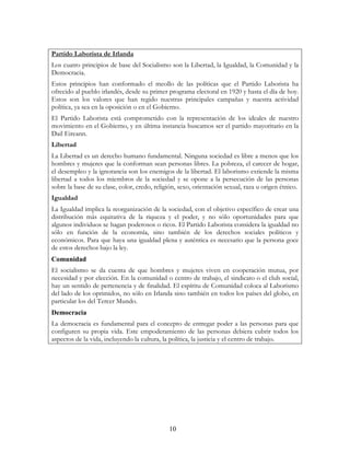 10
Partido Laborista de Irlanda
Los cuatro principios de base del Socialismo son la Libertad, la Igualdad, la Comunidad y la
Democracia.
Estos principios han conformado el meollo de las políticas que el Partido Laborista ha
ofrecido al pueblo irlandés, desde su primer programa electoral en 1920 y hasta el día de hoy.
Estos son los valores que han regido nuestras principales campañas y nuestra actividad
política, ya sea en la oposición o en el Gobierno.
El Partido Laborista está comprometido con la representación de los ideales de nuestro
movimiento en el Gobierno, y en última instancia buscamos ser el partido mayoritario en la
Dail Eireann.
Libertad
La Libertad es un derecho humano fundamental. Ninguna sociedad es libre a menos que los
hombres y mujeres que la conforman sean personas libres. La pobreza, el carecer de hogar,
el desempleo y la ignorancia son los enemigos de la libertad. El laborismo extiende la misma
libertad a todos los miembros de la sociedad y se opone a la persecución de las personas
sobre la base de su clase, color, credo, religión, sexo, orientación sexual, raza u origen étnico.
Igualdad
La Igualdad implica la reorganización de la sociedad, con el objetivo específico de crear una
distribución más equitativa de la riqueza y el poder, y no sólo oportunidades para que
algunos individuos se hagan poderosos o ricos. El Partido Laborista considera la igualdad no
sólo en función de la economía, sino también de los derechos sociales políticos y
económicos. Para que haya una igualdad plena y auténtica es necesario que la persona goce
de estos derechos bajo la ley.
Comunidad
El socialismo se da cuenta de que hombres y mujeres viven en cooperación mutua, por
necesidad y por elección. En la comunidad o centro de trabajo, el sindicato o el club social,
hay un sentido de pertenencia y de finalidad. El espíritu de Comunidad coloca al Laborismo
del lado de los oprimidos, no sólo en Irlanda sino también en todos los países del globo, en
particular los del Tercer Mundo.
Democracia
La democracia es fundamental para el concepto de entregar poder a las personas para que
configuren su propia vida. Este empoderamiento de las personas debiera cubrir todos los
aspectos de la vida, incluyendo la cultura, la política, la justicia y el centro de trabajo.
 