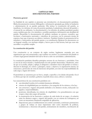 12
CAPÍTULO TRES
DOCUMENTOS DEL PARTIDO
Panorama general
La finalidad de este capítulo es presentar una introducción a la documentación partidaria.
Dicha documentación contiene bibliografía o información apropiada que define la fundación
y administración de un partido particular. Ella incluye la constitución del partido, su
manifiesto, los informes de toma de posición partidaria, la plataforma electoral del partido y
el manual de sus militantes. La documentación y los informes de política partidarias pueden
usarse también para dar a los miembros y posibles partidarios información más detallada del
partido. Desarrollar la documentación de políticas mediante un proceso consultivo que
involucre a funcionarios nacionales y miembros de secciones, con la asistencia técnica de
expertos, hace que el proceso sea abierto e inclusivo. También fortalece la pertenencia de los
miembros y funcionarios del partido gracias a su contribución. Redactar los documentos en
un lenguaje sencillo, con mensajes simples y breves para su fácil lectura, hará que sean más
accesibles a un público amplio.
La constitución del partido
Una constitución es un conjunto de reglas escritas, legalmente asentadas por una
organización que está estructurada y que conduce sus asuntos. La constitución del partido es
el marco legal general alrededor del cual se llevan a cabo sus actividades y administración.
La constitución partidaria identifica principios rectores de sus funciones y actividades. Esta
es una de las tareas iniciales y fundamentales de todo partido democrático. Idealmente, antes
de que se la escriba, adopte y aplique, la dirigencia y miembros claves del partido se reúnen y
discuten la ideología, los valores y principios, metas y objetivos, la organización interna, las
estructuras y protocolos de toma de decisiones del partido, así como las responsabilidades de
cada cargo y órgano del mismo.
El preámbulo se caracteriza por ser breve, simple y específico a los ideales del partido. En él
se afirma qué tipo de sociedad y gobierno el partido desea crear, cultivar y sustentar.
Las características de una constitución partidaria son:
• una identidad/nombre de la entidad claramente definidos;
• criterios de elegibilidad para sus miembros y las categorías de los mismos, si las hay;
• una estructura y órganos del partido definidos a los distintos niveles, incluyendo sus
papeles y responsabilidades;
• posiciones identificadas, los criterios de elegibilidad y los procedimientos con que
ocupar y dejar tales cargos del partido;
• la enumeración de las funciones y poderes de cada titular de un cargo, y la relación
entre los distintos cargos y órganos del partido, con un sistema de contrapesos, así
como un mecanismo claramente estipulado de aplicación;
• disposiciones para el establecimiento de comités sectoriales, comisiones permanentes
y grupos de trabajo en áreas importantes tales como desarrollo de políticas,
nominaciones y elecciones del partido, reclutamiento de miembros, movilización de
 