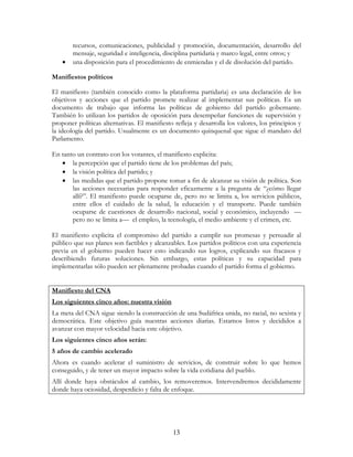 13
recursos, comunicaciones, publicidad y promoción, documentación, desarrollo del
mensaje, seguridad e inteligencia, disciplina partidaria y marco legal, entre otros; y
• una disposición para el procedimiento de enmiendas y el de disolución del partido.
Manifiestos políticos
El manifiesto (también conocido como la plataforma partidaria) es una declaración de los
objetivos y acciones que el partido promete realizar al implementar sus políticas. Es un
documento de trabajo que informa las políticas de gobierno del partido gobernante.
También lo utilizan los partidos de oposición para desempeñar funciones de supervisión y
proponer políticas alternativas. El manifiesto refleja y desarrolla los valores, los principios y
la ideología del partido. Usualmente es un documento quinquenal que sigue el mandato del
Parlamento.
En tanto un contrato con los votantes, el manifiesto explicita:
• la percepción que el partido tiene de los problemas del país;
• la visión política del partido; y
• las medidas que el partido propone tomar a fin de alcanzar su visión de política. Son
las acciones necesarias para responder eficazmente a la pregunta de “¿cómo llegar
allí?”. El manifiesto puede ocuparse de, pero no se limita a, los servicios públicos,
entre ellos el cuidado de la salud, la educación y el transporte. Puede también
ocuparse de cuestiones de desarrollo nacional, social y económico, incluyendo —
pero no se limita a— el empleo, la tecnología, el medio ambiente y el crimen, etc.
El manifiesto explicita el compromiso del partido a cumplir sus promesas y persuadir al
público que sus planes son factibles y alcanzables. Los partidos políticos con una experiencia
previa en el gobierno pueden hacer esto indicando sus logros, explicando sus fracasos y
describiendo futuras soluciones. Sin embargo, estas políticas y su capacidad para
implementarlas sólo pueden ser plenamente probadas cuando el partido forma el gobierno.
Manifiesto del CNA
Los siguientes cinco años: nuestra visión
La meta del CNA sigue siendo la construcción de una Sudáfrica unida, no racial, no sexista y
democrática. Este objetivo guía nuestras acciones diarias. Estamos listos y decididos a
avanzar con mayor velocidad hacia este objetivo.
Los siguientes cinco años serán:
5 años de cambio acelerado
Ahora es cuando acelerar el suministro de servicios, de construir sobre lo que hemos
conseguido, y de tener un mayor impacto sobre la vida cotidiana del pueblo.
Allí donde haya obstáculos al cambio, los removeremos. Intervendremos decididamente
donde haya ociosidad, desperdicio y falta de enfoque.
 