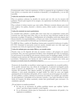 14
Construyendo sobre 5 años de experiencia, el CNA se asegurará de que el gobierno se haga
más efectivo, se concentre más en encabezar el desarrollo y el cumplimiento, y en ser más
accesible.
5 años de asociación con el pueblo
Pero no podemos enfrentar los desafíos de nuestro país tan sólo con los recursos del
gobierno. Nuestro país requiere de las energías y las experiencias movilizadas de millones de
sudafricanos.
Para combatir el crimen tenemos que estar unidos. Debemos construir alianzas para crear
más empleos. Los padres, docentes y alumnos, juntos, deben ayudar a mejorar nuestras
escuelas.
5 años de construir un nuevo patriotismo
La sociedad entre gobierno y pueblo debe tener como base un compromiso común para
construir una vida mejor para todos. Hoy no son sólo las viejas divisiones raciales las que
presentan un peligro. El egoísmo, el debilitamiento de la disciplina social entre algunos que
desean derechos sin responsabilidades, y el hacer caso omiso a los intereses de la comunidad
mayor vienen amenazando las libertadas que tan duramente ganamos.
Un RDP del Alma y espíritu de Masakhane forman parte esencial de la lucha por el cambio.
El CNA fomentará la renovación moral de nuestra sociedad junto con todo aquel que
comparta esta visión, las organizaciones religiosas inclusive.
5 años de trabajar para una mejor África y un mundo mejor
Nuestro éxito en SA depende del éxito de nuestros vecinos y del progreso de nuestro
continente. Hoy, una nueva generación de líderes viene emergiendo por todo el continente,
la cual reconoce la necesidad de unir nuestros esfuerzos para un despliegue rápido. El CNA
trabajará con las naciones del África para realizar la democracia y el rápido desarrollo social y
económico. Trabajaremos con fuerzas de todo el globo que compartan esta visión, que
busquen un mundo mejor de solidaridad compasiva.
El proceso de desarrollar un manifiesto variará según las capacidades de un partido político.
Si un partido nacional tiene una oficina de investigación, el personal investigador puede
iniciar el proceso de planificación y ser responsable por un primer esbozo/estructura/
borrador del manifiesto. Para algunos partidos, un pequeño grupo ad hoc de expertos,
militantes y otros puede desempeñar un papel similar. En todos los casos una amplia
participación de los miembros del partido, tal vez a través de una red de grupos de estudio o
de foros públicos, ayudará a informar las posiciones de política. Los partidos que entiendan
las preocupaciones y prioridades de las personas comunes, y que luego descubran la mejor
forma de ocuparse de dichas cuestiones, estarán bien posicionados para convencer a la
ciudadanía a apoyarle.
¿Por qué preparar un manifiesto partidario?
• Se trata de un documento de política partidaria interno que explicita “quiénes
somos”, qué desea lograr el partido y como lograrlo.
• Es un documento interno para los funcionarios de reclutamiento del partido y los
(aspirantes a) candidatos.
 