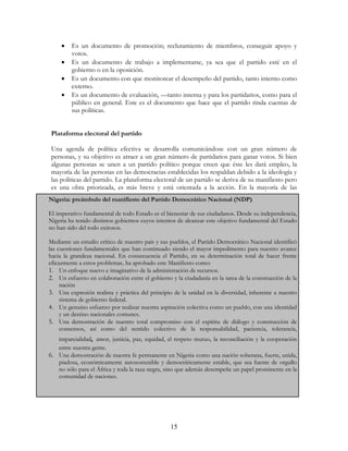 15
• Es un documento de promoción; reclutamiento de miembros, conseguir apoyo y
votos.
• Es un documento de trabajo a implementarse, ya sea que el partido esté en el
gobierno o en la oposición.
• Es un documento con que monitorear el desempeño del partido, tanto interno como
externo.
• Es un documento de evaluación, —tanto interna y para los partidarios, como para el
público en general. Este es el documento que hace que el partido rinda cuentas de
sus políticas.
Plataforma electoral del partido
Una agenda de política efectiva se desarrolla comunicándose con un gran número de
personas, y su objetivo es atraer a un gran número de partidarios para ganar votos. Si bien
algunas personas se unen a un partido político porque creen que éste les dará empleo, la
mayoría de las personas en las democracias establecidas los respaldan debido a la ideología y
las políticas del partido. La plataforma electoral de un partido se deriva de su manifiesto pero
es una obra priorizada, es más breve y está orientada a la acción. En la mayoría de las
Nigeria: preámbulo del manifiesto del Partido Democrático Nacional (NDP)
El imperativo fundamental de todo Estado es el bienestar de sus ciudadanos. Desde su independencia,
Nigeria ha tenido distintos gobiernos cuyos intentos de alcanzar este objetivo fundamental del Estado
no han sido del todo exitosos.
Mediante un estudio crítico de nuestro país y sus pueblos, el Partido Democrático Nacional identificó
las cuestiones fundamentales que han continuado siendo el mayor impedimento para nuestro avance
hacia la grandeza nacional. En consecuencia el Partido, en su determinación total de hacer frente
eficazmente a estos problemas, ha aprobado este Manifiesto como:
1. Un enfoque nuevo e imaginativo de la administración de recursos.
2. Un esfuerzo en colaboración entre el gobierno y la ciudadanía en la tarea de la construcción de la
nación
3. Una expresión realista y práctica del principio de la unidad en la diversidad, inherente a nuestro
sistema de gobierno federal.
4. Un genuino esfuerzo por realizar nuestra aspiración colectiva como un pueblo, con una identidad
y un destino nacionales comunes.
5. Una demostración de nuestro total compromiso con el espíritu de diálogo y construcción de
consensos, así como del sentido colectivo de la responsabilidad, paciencia, tolerancia,
imparcialidad, amor, justicia, paz, equidad, el respeto mutuo, la reconciliación y la cooperación
entre nuestra gente.
6. Una demostración de nuestra fe permanente en Nigeria como una nación soberana, fuerte, unida,
piadosa, económicamente autosostenible y democráticamente estable, que sea fuente de orgullo
no sólo para el África y toda la raza negra, sino que además desempeñe un papel prominente en la
comunidad de naciones.
 