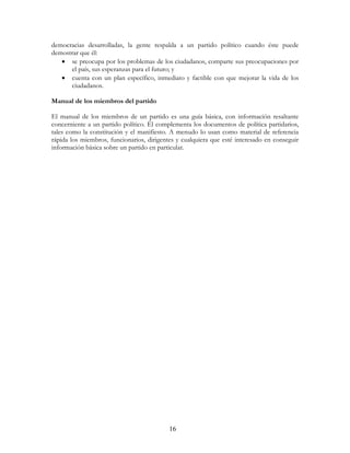 16
democracias desarrolladas, la gente respalda a un partido político cuando éste puede
demostrar que él:
• se preocupa por los problemas de los ciudadanos, comparte sus preocupaciones por
el país, sus esperanzas para el futuro; y
• cuenta con un plan específico, inmediato y factible con que mejorar la vida de los
ciudadanos.
Manual de los miembros del partido
El manual de los miembros de un partido es una guía básica, con información resaltante
concerniente a un partido político. Él complementa los documentos de política partidarios,
tales como la constitución y el manifiesto. A menudo lo usan como material de referencia
rápida los miembros, funcionarios, dirigentes y cualquiera que esté interesado en conseguir
información básica sobre un partido en particular.
 