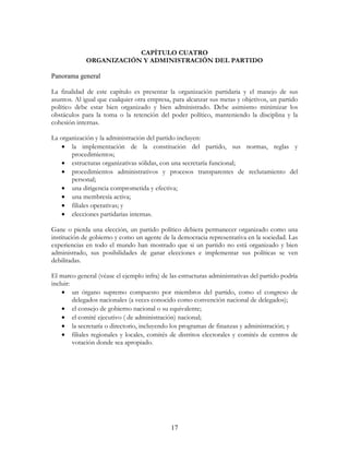 17
CAPÍTULO CUATRO
ORGANIZACIÓN Y ADMINISTRACIÓN DEL PARTIDO
Panorama general
La finalidad de este capítulo es presentar la organización partidaria y el manejo de sus
asuntos. Al igual que cualquier otra empresa, para alcanzar sus metas y objetivos, un partido
político debe estar bien organizado y bien administrado. Debe asimismo minimizar los
obstáculos para la toma o la retención del poder político, manteniendo la disciplina y la
cohesión internas.
La organización y la administración del partido incluyen:
• la implementación de la constitución del partido, sus normas, reglas y
procedimientos;
• estructuras organizativas sólidas, con una secretaría funcional;
• procedimientos administrativos y procesos transparentes de reclutamiento del
personal;
• una dirigencia comprometida y efectiva;
• una membresía activa;
• filiales operativas; y
• elecciones partidarias internas.
Gane o pierda una elección, un partido político debiera permanecer organizado como una
institución de gobierno y como un agente de la democracia representativa en la sociedad. Las
experiencias en todo el mundo han mostrado que si un partido no está organizado y bien
administrado, sus posibilidades de ganar elecciones e implementar sus políticas se ven
debilitadas.
El marco general (véase el ejemplo infra) de las estructuras administrativas del partido podría
incluir:
• un órgano supremo compuesto por miembros del partido, como el congreso de
delegados nacionales (a veces conocido como convención nacional de delegados);
• el consejo de gobierno nacional o su equivalente;
• el comité ejecutivo ( de administración) nacional;
• la secretaría o directorio, incluyendo los programas de finanzas y administración; y
• filiales regionales y locales, comités de distritos electorales y comités de centros de
votación donde sea apropiado.
 