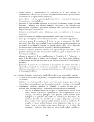 19
• institucionalizar y profesionalizar la administración de sus asuntos (i.e.
despersonalizar las funciones y mejorar la responsabilidad colectiva y la mentalidad
de miembro de un equipo entre la dirigencia);
• crear, cultivar y sustentar un entorno político de visiones y opiniones divergentes, en
forma tolerante y reconciliadora;
• promover la representación equitativa, a todo nivel, de hombres, mujeres, jóvenes,
minorías y personas con intereses especiales incluyendo a los discapacitados,
profesionales, empresarios, agricultores, pastores y otros cuadros en sus estructuras
organizativas y de administración;
• fomentar la participación activa y efectiva de todos los miembros en la toma de
decisiones;
• acatar su constitución, políticas y procedimientos para la toma de decisiones;
• hacer que sus dirigentes y funcionarios rindan cuenta a sus miembros y partidarios;
• mejorar un sistema de comunicación de doble vía, entre la sede central y las filiales
del partido. Esto debe ir acompañado de un protocolo de comunicaciones claro, que
sea establecido mediante las consultas y respuestas regulares. Ello a su vez fomentará
la coherencia y la consistencia en el desarrollo y la difusión del mensaje;
• conducir elecciones partidarias internas con regularidad que sean libres, justas,
pacíficas y transparentes a los niveles de base y nacional, según las disposiciones de la
constitución partidaria;
• efectuar la nominación de sus candidatos para el Consejo local, el Parlamento y el
cargo de Presidente que se realicen con regularidad y sean libres, justas, pacíficas y
transparentes a nivel de base y nacional, según las disposiciones de la constitución del
partido; y
• promover el acceso de los miembros a documentos de política relevantes y
apropiados, incluyendo la constitución del partido, sus reglas de nominación y
elección, su manifiesto y otros materiales importantes sobre Información, Educación
y Comunicación (I.E.C).
Las estrategias claves para promover un partido (democrático) que funcione bien incluyen:
• El diseño de una constitución que promueva y esclarezca los derechos, papeles y responsabilidades de
los miembros;
• Establecer una estructura partidaria efectiva y que rinda cuentas: asegurar que exista un
sistema bien estructurado, para que desempeñe sus papeles y mandato en la sociedad;
• Procedimientos partidarios: coordinación elaborada y canales eficaces para la
comunicación interna y externa, y protocolo consultivo de toma de decisiones;
o Una base de miembros vibrante: es vital para el funcionamiento interno de un
partido político. Éste recluta a personas que están comprometidas con su
ideología, sus valores y principios. Estas personas deben asimismo poder
participar en el gobierno del partido, las formulaciones de política y las
campañas. Es entre estos miembros que se elige la dirigencia. La estructura
de un partido podría asimismo reflejar distintos niveles de membresía. Por
ejemplo, el partido podría distinguir entre simpatizantes (que tal vez no
paguen cuotas y no puedan ocupar cargos dirigentes, pero sí asistir a las
reuniones), y militantes (que pagan una cuota, pueden elegir candidatos y
 