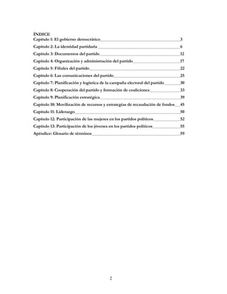 2
ÍNDICE
Capítulo 1: El gobierno democrático 3
Capítulo 2: La identidad partidaria 6
Capítulo 3: Documentos del partido 12
Capítulo 4: Organización y administración del partido 17
Capítulo 5: Filiales del partido 22
Capítulo 6: Las comunicaciones del partido 25
Capítulo 7: Planificación y logística de la campaña electoral del partido 30
Capítulo 8: Cooperación del partido y formación de coaliciones 33
Capítulo 9: Planificación estratégica 39
Capítulo 10: Movilización de recursos y estrategias de recaudación de fondos 45
Capítulo 11: Liderazgo 50
Capítulo 12: Participación de las mujeres en los partidos políticos 52
Capítulo 13: Participación de los jóvenes en los partidos políticos 55
Apéndice: Glosario de términos 59
 