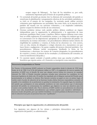 20
ocupar cargos de liderazgo). La base de los miembros es, por ende,
sumamente importante para el futuro de un partido político;
• Un secretariado del partido que funcione bien: la eficiencia del secretariado del partido es
crucial para la planificación y programación efectivas de las actividades partidarias, y
su éxito en el manejo de sus campañas. La secretaría puede utilizar servicios
voluntarios para implementas sus actividades. Sea como fuere, en la mayoría de los
partidos del mundo son sus activistas voluntarios, y no empleados asalariados,
quienes ocupan los distintos niveles de sus estructuras;
• Elecciones partidarias internas: todo partido político debiera establecer un órgano
independiente para la organización, la administración y la supervisión de unas
elecciones partidarias libres, justas y pacíficas. Dichos órganos debieran tener como
base un sólido reglamento de nominación, normas y un código de conducta que esté
en consonancia con las disposiciones apropiadas de la constitución del partido. La
nominación, las normas electorales y los procedimientos debieran incluir criterios de
elegibilidad de candidatos y votantes, la forma de las elecciones (i.e. voto secreto,
voto en cola, sistema de delegados o colegio electoral, etc.), mecanismos con que
hacer frente a negligencias y las quejas surgidas del proceso electoral partidario. Los
procedimientos debieran incluir cronogramas detallando la fecha de las
nominaciones y elecciones, los centros de votación designados, los procedimientos
de votación y conteo, el anuncio de los resultados y la declaratoria del vencedor, así
como la transferencia del poder; y
• Un consistente impulso reclutador: el partido político tiene que enseñar al público los
beneficios que reporta unirse a él y fomentar su inscripción como miembros.
Principios que rigen la organización y la administración del partido
Los siguientes son algunos de los valores y principios democráticos que guían la
organización del partido y su administración:
Democracia intrapartidaria en Taiwán
En Taiwán, el Kuomintang (KMT) gobernó un Estado unipartidista desde la década de 1950 hasta
finales de la de 1980. Con el fin del gobierno militar en 1987 y el surgimiento de nuevos partidos de
oposición, el KMT tuvo el desafío de tener que adoptar nuevas formas de conservar un mandato
electoral. En 1989, el Partido introdujo primarias cerradas para seleccionar los candidatos de las
elecciones legislativas de dicho año. El cambio fue impulsado por el dirigente nacional del Partido, pero
posteriormente se le atribuyó su derrota. Dos factores tuvieron un papel en esto: en primer lugar, el
cambio retiró el poder de selección de las facciones locales; dichas facciones respondieron retirando su
respaldo si los candidatos de su preferencia no ganaban la nominación. En segundo lugar, los miembros
del partido que participaron en estas primarias resultaron ser más conservadores que el electorado
potencial del partido; en consecuencia, los candidatos que eligieron no eran tan atractivos para los
votantes como podrían haberlo sido. Tras la derrota, el KMT cambió sus procedimientos de selección
varias veces más, desarrollando procedimientos que incluían papeles para miembros individuales y
facciones locales del partido, pero que también brindaban a la central partidaria la libertad de hacer a un
lado la selección local, para así presentar listas más “equilibradas”.
 