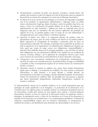 21
• Descentralización y devolución del poder: una decisión consultiva, tomada dentro del
partido, que involucra a todos los órganos de toma de decisiones, para así asegurar la
presencia de un sistema de contrapesos en contra de un liderazgo autocrático;
• El imperio de la ley: la esencia de este principio es el intento de resguardar la igualdad
ante la ley basando su organización, administración y liderazgo sobre un sólido
marco constitucional y legal que allane el camino a todos los partidos bajo la ley, sin
temor o favor. La constitución del partido debiera ser la base del gobierno y la
administración en todo momento, y debiera por ende ser respetada tanto por la
dirigencia como por los miembros. Sin una correcta aplicación del principio del
imperio de la ley, un partido político corre el riesgo de ser mal administrado o
desorganizado por unos cuantos líderes o miembros egoístas;
• Separación de poderes: esto alude a la separación práctica de poderes entre los
detentadores de cargos, para así evitar conflictos de interés en un partido político.
Dicha separación va acompañada de autoridad y autonomía, para así tener un
funcionamiento adecuado. Sin embargo, el principio de la separación de poderes no
pide la separación en la organización o la administración. Simplemente requiere que
todo aquel que ocupe un cargo cuente con obligaciones, responsabilidades y
derechos bien definidos dentro de la jerarquía partidaria, y que esté libre de ejercer
tales obligaciones sin una interferencia indebida. Esto requiere de una rendición de
cuentas, consultas, diálogo y de la aplicación de contrapesos efectivos para evitar
casos extremos de autonomía, la cual podría llevar al abuso del poder y del cargo;
• Transparencia: unos mecanismos transparentes de reclutamiento, nombramiento y
elección de cargos son esenciales para que un partido político retenga su credibilidad
y respaldo; es más, la transparencia requiere de un sistema efectivo de comunicación
interna y externa; y
• Mecanismos internos de resolución de conflictos: esto quiere decir instalar herramientas
legales para el arbitraje y la resolución de conflictos. En todo sistema o institución
democrática, se debe permitir a la gente disentir y acordar disentir, sin
necesariamente convertirse en enemigos o perder identidad al partido. El mecanismo
interno de resolución de conflictos debe ser presidido por una persona u órganos
que hayan demostrado independencia, objetividad, transparencia, rendición de
cuentas y confianza.
La democratización interna de los partidos políticos, es de crucial importancia para que
participen de modo significativo en la búsqueda y la promoción de la democracia en la
sociedad mayor. En algunos países, los partidos critican a la institución del gobierno por no
ser democrática, cuando ellos mismos no han logrado crear, cultivar y sustentar prácticas
democráticas internas. La lista de control de la democracia incluye los siguientes valores y
principios: la participación activa y eficaz de los miembros en la toma de las decisiones, la
equidad en las elecciones, las nominaciones y los nombramientos partidarios, la libertad de
expresión, responsabilidad, respeto por los derechos individuales, la transparencia, la
rendición de cuentas y una distribución justa del poder, las oportunidades y los recursos.
 