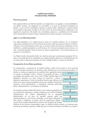 22
CAPÍTULO CINCO
FILIALES DEL PARTIDO
Panorama general
Este capítulo define una filial del partido, su composición y sus papeles y responsabilidades.
Las filiales acercan a la dirigencia, las actividades y la toma de decisiones partidarias al
pueblo. A este nivel los ciudadanos expresan su parecer libre y fácilmente, y pueden influir
en las políticas nacionales. La filial es el centro nervioso de la información, notificando a los
organismos superiores del partido las necesidades, pareceres y problemas del electorado
local, transmitiendo al mismo tiempo información de arriba a la gente a nivel de base.
¿Qué es una filial del partido?
Una filial partidaria es la unidad local de todos los partidos políticos. Es la estructura
organizativa fundamental a nivel de distrito electoral en todas las regiones del país. La filial es
vital para el éxito del partido, puesto que es el marco dentro del cual éste interactúa con los
miembros y posibles partidarios a nivel de base. Es el vínculo principal entre las bases y la
sede central del partido. Sienta las bases de toda la organización y está conformada por un
ejecutivo y la membresía.
Las filiales locales del partido deben ser efectivas para que la democracia prospere. Por lo
tanto, el eje principal de las actividades de cualquier partido debiera ser el fortalecimiento de
sus bases, pues es aquí que el impacto de todo resultado político se siente de inmediato.
Composición de las filiales partidarias
La composición y estructura de un partido político, desde la base hasta el nivel nacional
(véase el ejemplo estructural a la derecha), están definidas por la constitución partidaria. Al
diseñar su estructura organizativa, los partidos bien organizados tienen
en cuenta su ideología, visión e historia, la geografía del país y las
necesidades del pueblo, entre otras cosas. Podría también haber una
legislación nacional con cierta forma de estructura y límites o
requisitos organizativos. Entre los posibles factores que influyen en la
elección de una estructura partidaria tenemos las unidades de gobierno
existentes (nivel parlamentario o municipal); fronteras electorales;
límites administrativos; y necesidades de eficiencia.
Los partidos pueden decidir libremente si las fronteras geográficas de
sus asociaciones regionales y locales coinciden con las de las entidades
administrativas del Estado. Dependiendo de la topografía
administrativa de un país, los partidos pueden optar por
institucionalizarse a nivel local, municipal, o provincial. Depende de
ellos elegir si establecen su primer nivel de organización debajo o
encima de la entidad administrativa inferior/más pequeña del Estado.
Además de los factores mencionados supra, un partido debiera diseñar su estructura para
maximizar la eficiencia operativa. Dado que por su misma naturaleza, las filiales son órganos
Nacional
Regional/Provincial
Distrito electoral
Pueblo/Vecindario
Centro de Votacion
 