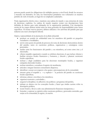 24
persona puede asumir las obligaciones de múltiples puestos a nivel local, donde los recursos
a menudo son limitados. Es más, los funcionarios partidarios son voluntarios en muchos
partidos de todo el mundo, en lugar de ser empleados asalariados.
Toda organización efectiva crea y mantiene una cadena de mando y una estructura de toma
de decisiones explícitas. La cadena de mando requiere contar con descripciones bien
definidas de labores para cada trabajador de la organización partidaria. Una descripción
escrita de los cargos debiera incluir tanto las áreas generales de responsabilidad como tareas
específicas. Al crearse nuevos puestos, debiera utilizarse a los activistas del partido para que
redacten una nueva descripción laboral.
Papeles y responsabilidades de los funcionarios de las filiales del partido
• producir un sentido de solidaridad entre los miembros del partido en pequeños
vecindarios o localidades;
• servir como punto de partida de procesos de toma de decisiones democráticas dentro
del partido, tanto en cuestiones políticas, organizativas y estratégicas como
personales;
• mediar entre los funcionarios del partido y sus miembros, así como entre éste y el
electorado;
• ofrecer respaldo organizativo cuando se celebren elecciones, lo que incluye obtener y
facilitar recursos locales financieros y humanos, y discutir y plantear cuestiones
locales específicas;
• reclutar y elegir candidatos para las elecciones municipales locales, y organizar
campañas electorales locales;
• reclutar miembros y actualizar el registro de membresía;
• articular e integrar intereses comunitarios dispersos;
• identificar y actuar con respecto a las quejas y preocupaciones de la comunidad;
• intentar ganar el respaldo a —y explicar— la posición del partido en cuestiones
locales específicas;
• informar, educar y movilizar a los miembros;
• organizar reuniones y actividades ;
• asegurar la disciplina y la adhesión a las políticas y programas del partido;
• trabajar en alianza con los concejales locales y hacer que rindan cuentas sobre su
desempeño político;
• reunir fondos y llevar a cabo una administración financiera transparente; y
• formular y expresar su opinión sobre cuestiones políticas y personales esenciales, que
surjan en la comunidad, la región y la nación.
 