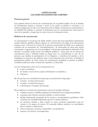 25
CAPÍTULO SEIS
LAS COMUNICACIONES DEL PARTIDO
Panorama general
Este capítulo esboza el sistema de comunicaciones de un partido político. En él se detallan
las herramientas internas y externas a través de las cuales un partido se comunica, y se
enfatiza el papel que les cabe a los funcionarios de las filiales en mejorar las comunicaciones.
La finalidad del capítulo es expresar la importancia que las comunicaciones tienen para el
éxito de un partido, y el papel que les cabe a éstos en la educación cívica.
Definición de comunicación
La comunicación es un proceso de doble sentido a través del cual compartimos información
usando símbolos, palabras, dibujos, figuras, etc., del transmisor (el origen de la información)
al grupo meta y viceversa. La esencia de un proceso comunicador de doble vía es asegurar la
existencia de un mecanismo de “retroalimentación,” de intercambio de ideas para recibir
comentarios y sugerencias, con el cual establecer si el mensaje transmitido ha alcanzado el fin
deseado. Un partido puede contar con brillantes políticas y visión, pero sin un sistema de
comunicación claro y definido podría no llegar lejos. La comunicación es uno de los
procesos que facilitan la participación de los dirigentes y miembros del partido, y de la
ciudadanía, en el proceso de gobierno tanto a nivel nacional como al de base. Al facilitar la
participación política, un buen sistema de comunicación partidario le permite al público
contribuir al discurso sobre su bienestar, el partido y el desarrollo.
Los tres componentes claves de la comunicación son:
• lo que se transfiere;
• los medios a través de los cuales la información se transfiere; y
• el proceso.
De ahí que haya tres consideraciones para que la comunicación tenga lugar;
• la fuente: el emisor del mensaje;
• el medio: el canal del mensaje; y
• el destinatario: el receptor del mensaje.
Para establecer un sistema de comunicación exitoso, los partidos debieran:
• establecer fuentes confiables/regulares de información de la dirigencia partidaria;
• aconsejar cómo discutir cuestiones difíciles o controversiales;
• brindar información actualizada de los eventos y acontecimientos partidarios, sobre
cuestiones de actualidad importantes para los votantes inclusive;
• ser relevante, familiar y claro cuando se tocan cuestiones importantes para los
votantes o los grupos de interés. El contenido debiera satisfacer sus necesidades,
deseos, anhelos y aspiraciones;
• ofrecer soluciones concretas y alcanzables a sus problemas;
• atenerse a los hechos e investigar bien;
 
