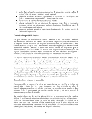 26
• apelar al corazón de los votantes mediante el uso de anécdotas e historias repletas de
hechos/cifras relevantes y familiares para la sociedad;
• programar reuniones semanales, quincenales o mensuales de los dirigentes del
partido, personal clave, organizadores y presidentes de comités;
• recibir copias de reportes de organizadores del partido;
• solicitar información de los miembros del partido, cuyas ideas y comentarios
oportunos puedan ser incorporados a diarios, boletines o difundidos a través de
otros canales de comunicación; y
• programar sesiones periódicas para evaluar la efectividad del sistema interno de
comunicación partidaria.
Comunicación partidaria interna
Un plan efectivo de comunicación interna permitirá a los funcionarios coordinar
exitosamente las actividades del partido. Para desarrollar un plan efectivo de comunicación,
la dirigencia debiera coordinar un programa consultivo anual de comunicación a nivel
nacional, regional, local y de base. Un mecanismo consultivo asegura que el partido difundirá
información unificada. Además, al menos una persona debiera ser responsable por las
comunicaciones a cada nivel dentro del partido. Para asegurar que la información de éste
llegue a los miembros deseados, deberá contarse con una lista actualizada de dirigentes y
miembros, con su dirección, números telefónicos y otra información fundamental.
Los medios comúnmente establecidos para las comunicaciones partidarias internas son el
teléfono, correo electrónico, postal y courier; correo directo; memos internos; reuniones;
radiodifusión y televisión; y los medios. La creación y desarrollo de una página web del
partido es otro vehículo con el cual difundir eficazmente un mensaje unificado.
Comunicaciones efectivas entre los dirigentes y los miembros son de vital importancia para
que el partido realice su potencial en el espacio público. Ello requiere de planificación,
coordinación y la capacidad de brindar información exacta, persuasiva y oportuna. Es más,
difundir información oportuna es de crucial importancia para desarrollar un sentido de
propiedad entre los miembros del partido y promover su participación activa.
Comunicaciones externas de un partido
En gran medida, la construcción exitosa de un partido es una cuestión de realizar una
comunicación exitosa. Es, por ende, importante que éste desarrolle un plan de
comunicaciones que familiarice al público en general con su visión, metas y políticas. Esto
asimismo facilita el encuentro de sus miembros con los que no lo son, en su búsqueda de
convertirlos en miembros del partido.
Hay mucha información del partido político dirigida a su membresía general y a todo el
público. El partido puede transmitir dicha información mediante emisiones independientes y
medios de comunicación de masas, de puerta en puerta, actividades de reunirse con el
pueblo, peticiones, rifas, subastas, afiches, obras teatrales, teatro de títeres, el teatro local,
festivales y concentraciones, volantes y folletos, manifiestos y documentos de discusión del
partido, publicidad directa, y discusiones con dirigentes comunales.
 