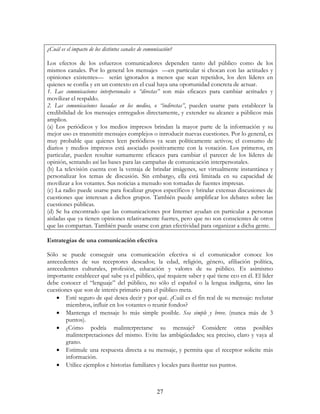 27
¿Cuál es el impacto de los distintos canales de comunicación?
Los efectos de los esfuerzos comunicadores dependen tanto del público como de los
mismos canales. Por lo general los mensajes —en particular si chocan con las actitudes y
opiniones existentes— serán ignorados a menos que sean repetidos, los den líderes en
quienes se confía y en un contexto en el cual haya una oportunidad concreta de actuar.
1. Las comunicaciones interpersonales o “directas” son más eficaces para cambiar actitudes y
movilizar el respaldo.
2. Las comunicaciones basadas en los medios, o “indirectas”, pueden usarse para establecer la
credibilidad de los mensajes entregados directamente, y extender su alcance a públicos más
amplios.
(a) Los periódicos y los medios impresos brindan la mayor parte de la información y su
mejor uso es transmitir mensajes complejos o introducir nuevas cuestiones. Por lo general, es
muy probable que quienes leen periódicos ya sean políticamente activos; el consumo de
diarios y medios impresos está asociado positivamente con la votación. Los primeros, en
particular, pueden resultar sumamente eficaces para cambiar el parecer de los líderes de
opinión, sentando así las bases para las campañas de comunicación interpersonales.
(b) La televisión cuenta con la ventaja de brindar imágenes, ser virtualmente instantánea y
personalizar los temas de discusión. Sin embargo, ella está limitada en su capacidad de
movilizar a los votantes. Sus noticias a menudo son tomadas de fuentes impresas.
(c) La radio puede usarse para focalizar grupos específicos y brindar extensas discusiones de
cuestiones que interesan a dichos grupos. También puede amplificar los debates sobre las
cuestiones públicas.
(d) Se ha encontrado que las comunicaciones por Internet ayudan en particular a personas
aisladas que ya tienen opiniones relativamente fuertes, pero que no son conscientes de otros
que las compartan. También puede usarse con gran efectividad para organizar a dicha gente.
Estrategias de una comunicación efectiva
Sólo se puede conseguir una comunicación efectiva si el comunicador conoce los
antecedentes de sus receptores deseados; la edad, religión, género, afiliación política,
antecedentes culturales, profesión, educación y valores de su público. Es asimismo
importante establecer qué sabe ya el público, qué requiere saber y qué tiene eco en él. El líder
debe conocer el “lenguaje” del público, no sólo el español o la lengua indígena, sino las
cuestiones que son de interés primario para el público meta.
• Esté seguro de qué desea decir y por qué. ¿Cuál es el fin real de su mensaje: reclutar
miembros, influir en los votantes o reunir fondos?
• Mantenga el mensaje lo más simple posible. Sea simple y breve. (nunca más de 3
puntos).
• ¿Cómo podría malinterpretarse su mensaje? Considere otras posibles
malinterpretaciones del mismo. Evite las ambigüedades; sea preciso, claro y vaya al
grano.
• Estimule una respuesta directa a su mensaje, y permita que el receptor solicite más
información.
• Utilice ejemplos e historias familiares y locales para ilustrar sus puntos.
 