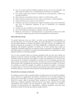 28
• Use su voz para controlar al público; asegúrese de que no sea sosa y aburrida; ella
debe variar de volumen, tono y velocidad, para así mantener vivo al público.
• Use ayudas visuales para mejorar la comunicación, como pancartas y afiches con
mensajes partidarios.
• Elija el tipo de comunicación correcto: verbal o no verbal (escrita u oral).
• Elija el canal de comunicación correcto: impreso, electrónico o medios populares.
• Elija el momento, foro, contexto y sede correctos.
• Establezca una red de comunicaciones. Algunos miembros poseen más información
que otros. Es importante asegurarse de que la información sea compartida
eficazmente.
• Asegúrese de que sus palabras y actos apoyen al mensaje.
• Cree oportunidades para propagar y respaldar el mensaje del partido.
• Brinde un mecanismo de “retroalimentación,” de intercambio de ideas para recibir
comentarios y sugerencias, para evaluar la efectividad de la comunicación.
Desarrollo del mensaje
Un partido demuestra tener una visión y un plan con que alcanzarla, desarrollando un
mensaje persuasivo. En su forma más simple, un mensaje partidario es una declaración de
por qué alguien debiera ser miembro del partido (o por qué votar por sus candidatos). En
general, el mensaje de un partido es una forma simplificada y condensada de los valores y
prioridades del manifiesto partidario. La prueba de un buen mensaje llega cuando un
organizador del partido puede dar una respuesta concisa y persuasiva a la pregunta de “¿Por
qué debiera apoyar a tu partido?”. La respuesta predeterminada de los organizadores a dicha
pregunta, debiera ser el mensaje partidario.
Una vez que un partido afirma sus mensajes principales, debe estar listo para explicar sus
políticas en todas las cuestiones de política, incluyendo cómo combatir la pobreza, poner fin
al hambre, luchar por la justicia, crear empleos o ayudar a los agricultores. Uno de los errores
más comunes de la política es desarrollar un mensaje, pero no las políticas prácticas que
deben tomarse para apoyarlo. Si usted le dice a la gente que resolverá un problema pero no
puede decirles cómo, probablemente pensarán que está siendo poco honrado y en el futuro
no confiarán en usted. Por ejemplo, una política de creación de empleos y crecimiento
económico debe ser vista como una respuesta, tanto práctica como realista, a las necesidades
inmediatas del país, y como una forma de generar una prosperidad mayor de largo plazo.
Creación de un mensaje convincente
En cualquier momento dado, un partido político considerará una serie de iniciativas públicas.
¿Cómo deciden los organizadores del partido cuál habrá de ser su mensaje primario? El
primer paso al desarrollar un mensaje es aprender acerca de las preocupaciones y problemas
reales de la gente. ¿Qué le preocupa? ¿Qué cuestiones le son importantes? Un buen
funcionario o dirigente partidario escuchará más de lo que habla y siempre está buscando
oportunidades para entender qué está pensando la gente. Tras hablar con el pueblo y
escuchar sus preocupaciones, los organizadores y dirigentes partidarios están listos para
desarrollar y probar un mensaje que tendrá un amplio atractivo.
 
