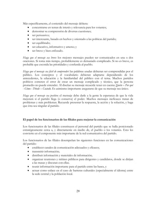 29
Más específicamente, el contenido del mensaje debiera:
• concentrarse en temas de interés y relevancia para los votantes;
• demostrar su comprensión de diversas cuestiones;
• ser persuasivo;
• ser interesante, basado en hechos y orientado a las políticas del partido;
• ser equilibrado;
• ser educativo, informativo y ameno; y
• ser breve y bien enfocado.
Haga que el mensaje sea breve: los mejores mensajes pueden ser comunicados en una o dos
oraciones. Si toma más tiempo, probablemente es demasiado complicado. Si no es breve, es
probable que esconda las prioridades y confunda al pueblo.
Haga que el mensaje sea fácil de comprender: las palabras usadas debieran ser comprendidas por el
público. Los conceptos y el vocabulario debieran adaptarse dependiendo de los
antecedentes, la educación y la familiaridad del público con el tema. Muchos partidos
políticos cometen el error de crear un mensaje complicado y técnico, que la persona
promedio no puede entender. Al diseñar su mensaje recuerde tener en cuenta: Quién – Por qué
- Cómo - Dónde – Cuándo. Es asimismo importante asegurarse de que su mensaje sea único.
Haga que el mensaje sea positivo: el mensaje debe darle a la gente la esperanza de que la vida
mejorará si el partido llega (o conserva) el poder. Muchos mensajes ineficaces tratan de
problemas y más problemas. Recuerde presentar la respuesta, la acción y la solución, y haga
que ésta sea singular al partido.
El papel de los funcionarios de las filiales para mejorar la comunicación
Los funcionarios de las filiales constituyen el personal del partido que se halla posicionado
estratégicamente cerca a, y directamente en medio de, el pueblo o los votantes. Esto les
convierte en el componente más importante de la red comunicativa del partido.
Los funcionarios de las filiales desempeñan las siguientes funciones en las comunicaciones
del partido:
• establecer canales de comunicación adecuados y eficaces;
• transmitir información;
• distribuir información y materiales de información;
• organizar reuniones y mítines públicos para dirigentes y candidatos, donde se dirijan
a las masas y discutan con ellas;
• reunir información importante para el partido entre las bases, y
• actuar como enlace en el caso de barreras culturales (especialmente el idioma) entre
la sede central y la población local.
 
