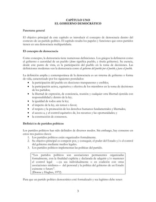 3
CAPÍTULO UNO
EL GOBIERNO DEMOCRÁTICO
Panorama general
El objetivo principal de este capítulo es introducir el concepto de democracia dentro del
contexto de un partido político. El capítulo resalta los papeles y funciones que estos partidos
tienen en una democracia multipartidaria.
El concepto de democracia
Como concepto, la democracia tiene numerosas definiciones. Los griegos la definieron como
el gobierno o autoridad de un pueblo (demo significa pueblo, y kratia gobierno). Su esencia,
desde este punto de vista, es la participación del pueblo en la toma de decisiones. Las
definiciones modernas ven la democracia como el gobierno del pueblo por el pueblo y para el pueblo.
La definición amplia y contemporánea de la democracia es un sistema de gobierno o forma
de vida, caracterizado por los siguientes postulados:
• la participación del pueblo en elecciones transparentes y creíbles;
• la participación activa, equitativa y efectiva de los miembros en la toma de decisiones
de los partidos;
• la libertad de expresión, de conciencia, reunión y cualquier otra libertad ejercida con
responsabilidad y dentro de la ley;
• la igualdad de todos ante la ley;
• el imperio de la ley, sin temor o favor;
• el respeto y la promoción de los derechos humanos fundamentales y libertades;
• el acceso a, y el control equitativo de, los recursos y las oportunidades; y
• la construcción de consensos.
Definición de partidos políticos
Los partidos políticos han sido definidos de diversos modos. Sin embargo, hay consenso en
estos tres puntos claves:
1. Los partidos políticos están organizados formalmente.
2. Su objetivo principal es competir por, y conseguir, el poder del Estado y/o el control
del gobierno mediante medios legales.
3. Los partidos políticos implementan las políticas del partido.
“Los partidos políticos son asociaciones permanentes organizadas
formalmente, con la finalidad explícita y declarada de adquirir y/o mantener
el control legal —ya sea individualmente o en coalición con otras
asociaciones similares— del personal y la política del gobierno de un Estado
existente o futuro”.
(Dowse y Hughes, 1972)
Para que un partido político democrático esté formalizado y sea legítimo debe tener:
 