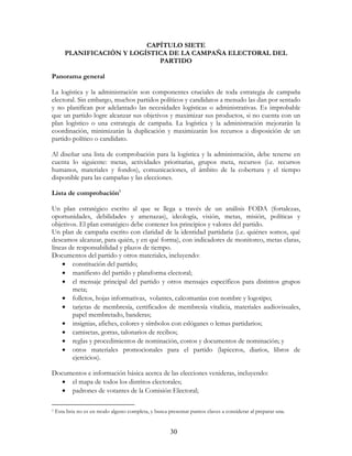 30
CAPÍTULO SIETE
PLANIFICACIÓN Y LOGÍSTICA DE LA CAMPAÑA ELECTORAL DEL
PARTIDO
Panorama general
La logística y la administración son componentes cruciales de toda estrategia de campaña
electoral. Sin embargo, muchos partidos políticos y candidatos a menudo las dan por sentado
y no planifican por adelantado las necesidades logísticas o administrativas. Es improbable
que un partido logre alcanzar sus objetivos y maximizar sus productos, si no cuenta con un
plan logístico o una estrategia de campaña. La logística y la administración mejorarán la
coordinación, minimizarán la duplicación y maximizarán los recursos a disposición de un
partido político o candidato.
Al diseñar una lista de comprobación para la logística y la administración, debe tenerse en
cuenta lo siguiente: metas, actividades prioritarias, grupos meta, recursos (i.e. recursos
humanos, materiales y fondos), comunicaciones, el ámbito de la cobertura y el tiempo
disponible para las campañas y las elecciones.
Lista de comprobación1
Un plan estratégico escrito al que se llega a través de un análisis FODA (fortalezas,
oportunidades, debilidades y amenazas), ideología, visión, metas, misión, políticas y
objetivos. El plan estratégico debe contener los principios y valores del partido.
Un plan de campaña escrito con claridad de la identidad partidaria (i.e. quiénes somos, qué
deseamos alcanzar, para quién, y en qué forma), con indicadores de monitoreo, metas claras,
líneas de responsabilidad y plazos de tiempo.
Documentos del partido y otros materiales, incluyendo:
• constitución del partido;
• manifiesto del partido y plataforma electoral;
• el mensaje principal del partido y otros mensajes específicos para distintos grupos
meta;
• folletos, hojas informativas, volantes, calcomanías con nombre y logotipo;
• tarjetas de membresía, certificados de membresía vitalicia, materiales audiovisuales,
papel membretado, banderas;
• insignias, afiches, colores y símbolos con eslóganes o lemas partidarios;
• camisetas, gorras, talonarios de recibos;
• reglas y procedimientos de nominación, costos y documentos de nominación; y
• otros materiales promocionales para el partido (lapiceros, diarios, libros de
ejercicios).
Documentos e información básica acerca de las elecciones venideras, incluyendo:
• el mapa de todos los distritos electorales;
• padrones de votantes de la Comisión Electoral;
1 Esta lista no es en modo alguno completa, y busca presentar puntos claves a considerar al preparar una.
 