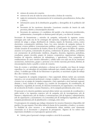 31
• número de centros de votación;
• números de serie de todas las urnas electorales y boletas de votación;
• reglas de nominación, documentación de la nominación, procedimientos, fechas, días
y sedes; y
• información acerca de la distribución geográfica y demográfica de la población del
país.
• Inventario de las cuestiones electorales /cuestiones cruciales de interés de cada
provincia, distrito y circunscripción electoral.
• Inventario de aspirantes y/o candidatos del partido a las elecciones presidenciales,
parlamentarias y municipales en distintas partes del país, y sus datos de contacto.
Inventario de herramientas y métodos de campaña, incluyendo lo siguiente: contra-
estrategias para cada una de las estrategias del oponente, campañas de puerta en puerta,
método de amigo a amigo, distribución de volantes, reparto de literatura, correo, correo
electrónico, comunicación telefónica, faxes. Los otros métodos de campaña incluyen lo
siguiente: eventos públicos (concentraciones publicas y giras para conocer gente); eventos
sociales (reunión de recaudación de fondos, fiestas de té/café); apoyo de líderes de opinión,
anuncios en la prensa, comunicados de prensa, conferencias de prensa, afiches, actividades
con asociaciones de profesionales (médicos, abogados, docentes, ingenieros, periodistas,
estudiantes, grupos juveniles, grupos de mujeres, cooperativas, organizaciones religiosas,
hombres de negocios, sindicatos de trabajadores, y agricultores). Esto comprende el
establecimiento de unos vínculos elaborados y sólidas redes con cada una de las anteriores
asociaciones, instituciones, grupos y personas a los niveles nacional, provincial, distrital, de
circunscripción, barrio o pueblo y centro de votación.
Lista de eventos y actividades prioritarios a efectuar por el partido, con líneas de tiempo
específicas (i.e. un calendario de actividades indicando qué, cuándo, dónde, quién, por qué y
cómo). A medida que el Día de las Elecciones se aproxime, se necesitará un plan de trabajo
día a día o semana a semana.
Una maquinaria de campaña competente y bien capacitada debiera incluir una secretaría
operativa, con un personal profesional a tiempo completo y voluntarios. Debiera asimismo
contarse con un equipo de campaña competente y bien capacitado a nivel nacional, regional,
distrital, y local, comités de campaña (v.g. comités de investigación, de coordinación, de
inteligencia y seguridad, de asesoría, de elección/nominación, de capacitación y movilización,
de recolección de fondos y manejo financiero, y de la campaña presidencial, entre otros).
El personal en la elección partidaria nacional debiera incluir una secretaría de coordinación y
podría incluir a los siguientes expertos: jefe de campaña, jefe de investigaciones, jefe de
finanzas y adquisiciones, jefe de medios y comunicaciones, jefe de logística y administración,
jefe de capacitación y acercamiento a la comunidad, jefe de inteligencia/seguridad, jefe de la
campaña presidencial, jefe de planificación y estrategia, entre otros.
Un presupuesto de campaña que indique claramente los recursos financieros disponibles del
partido y los que requiere. Éste debe indicar la fuente de los materiales o fondos, y su monto.
La finalidad de estos recursos y su administración deben también estar claramente
enunciadas en el documento o propuesta de presupuesto. Algunos de los rubros más
importantes detallados en el presupuesto aparecen infra.
• Salarios, para el personal a tiempo completo a nivel de la secretaría.
 