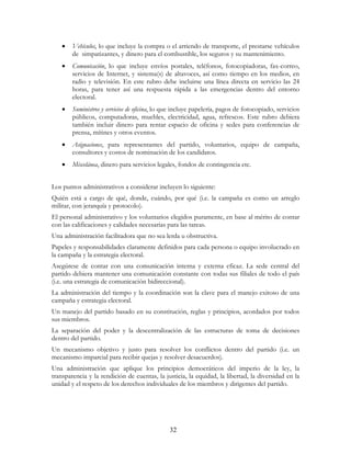 32
• Vehículos, lo que incluye la compra o el arriendo de transporte, el prestarse vehículos
de simpatizantes, y dinero para el combustible, los seguros y su mantenimiento.
• Comunicación, lo que incluye envíos postales, teléfonos, fotocopiadoras, fax-correo,
servicios de Internet, y sistema(s) de altavoces, así como tiempo en los medios, en
radio y televisión. En este rubro debe incluirse una línea directa en servicio las 24
horas, para tener así una respuesta rápida a las emergencias dentro del entorno
electoral.
• Suministros y servicios de oficina, lo que incluye papelería, pagos de fotocopiado, servicios
públicos, computadoras, muebles, electricidad, agua, refrescos. Este rubro debiera
también incluir dinero para rentar espacio de oficina y sedes para conferencias de
prensa, mítines y otros eventos.
• Asignaciones, para representantes del partido, voluntarios, equipo de campaña,
consultores y costos de nominación de los candidatos.
• Miscelánea, dinero para servicios legales, fondos de contingencia etc.
Los puntos administrativos a considerar incluyen lo siguiente:
Quién está a cargo de qué, donde, cuándo, por qué (i.e. la campaña es como un arreglo
militar, con jerarquía y protocolo).
El personal administrativo y los voluntarios elegidos puramente, en base al mérito de contar
con las calificaciones y calidades necesarias para las tareas.
Una administración facilitadora que no sea lerda u obstructiva.
Papeles y responsabilidades claramente definidos para cada persona o equipo involucrado en
la campaña y la estrategia electoral.
Asegúrese de contar con una comunicación interna y externa eficaz. La sede central del
partido debiera mantener una comunicación constante con todas sus filiales de todo el país
(i.e. una estrategia de comunicación bidireccional).
La administración del tiempo y la coordinación son la clave para el manejo exitoso de una
campaña y estrategia electoral.
Un manejo del partido basado en su constitución, reglas y principios, acordados por todos
sus miembros.
La separación del poder y la descentralización de las estructuras de toma de decisiones
dentro del partido.
Un mecanismo objetivo y justo para resolver los conflictos dentro del partido (i.e. un
mecanismo imparcial para recibir quejas y resolver desacuerdos).
Una administración que aplique los principios democráticos del imperio de la ley, la
transparencia y la rendición de cuentas, la justicia, la equidad, la libertad, la diversidad en la
unidad y el respeto de los derechos individuales de los miembros y dirigentes del partido.
 