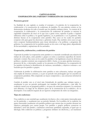 33
CAPÍTULO OCHO
COOPERACIÓN DEL PARTIDO Y FORMACIÓN DE COALICIONES
Panorama general
La finalidad de este capítulo es resaltar el concepto y la práctica de la cooperación, la
colaboración y la construcción de coaliciones de partidos. Es una práctica común en las
democracias modernas de todo el mundo que los partidos trabajen juntos. La esencia de la
cooperación, la colaboración y la construcción de coaliciones de partidos es mejorar la
capacidad competitiva de éstos en lo que toca a ganar votos, capturar el poder o esgrimir
influencia sobre la política y la agenda legislativa, en el parlamento o en el gobierno. Hay
distintas facetas en la cooperación entre partidos. Hay casos en los cuales los partidos
cooperan sólo para ganar las elecciones y gobernar el país. Hay también otros casos en que
éstos cooperan fundamentalmente para trazar alternativas a las políticas y programas del
gobierno. La cooperación de los partidos puede ser de corto o de largo plazo, dependiendo
de las necesidades y aspiraciones de los asociados.
Cooperación, colaboración y coaliciones de partidos
Cooperación de partidos: la cooperación entre partidos es a menudo considerada una relación de
trabajo de corto plazo, entre partidos o grupos en torno a cuestiones específicas de interés
nacional o común. Hay casos en los cuales los partidos o las legislaturas cruzan las divisiones
políticas y pueden construir una cooperación débil o fuerte, ya sea para aprobar mociones y
proyectos de ley, o derrotarlos cuando se los presenta en el Parlamento. La cooperación de
los partidos involucra la identificación de intereses, necesidades y objetivos comunes a ser
buscados por los partidos o grupos.
Colaboración de partidos: la colaboración entre partidos es más exhaustiva, incluye una gama
más amplia de intereses comunes, y es por un periodo más prolongado que los acuerdos de
cooperación partidaria. Ella comprende un mayor compromiso y una estructura informal de
colaboración.
Coalición de partidos: este es el nivel más formalizado de partidos que trabajan juntos, y
usualmente es por un periodo prolongado (un mandato del parlamento y más allá). La
coalición cuenta con un programa político y un poco de estructura conjuntos. La estructura
será diferente a lo largo de los distintos pasos de la construcción de la coalición y de su
desempeño. Una coalición requiere de un vigoroso compromiso de todos sus integrantes.
Tipos de coaliciones
Una coalición es una sociedad que usualmente involucra a dos o más partes interesadas para
un fin particular, y usualmente por un periodo limitado. En la política de la coalición, las
partes interesadas usualmente son partidos políticos que sienten que no pueden alcanzar sus
objetivos principales por cuenta propia. Los partidos o grupos políticos conservan su
identidad a nivel del partido y mantienen estructuras partidarias separadas, al igual que su
ideología. Sólo colaboran en políticas y programas similares sin disolverse, y así mantienen
 