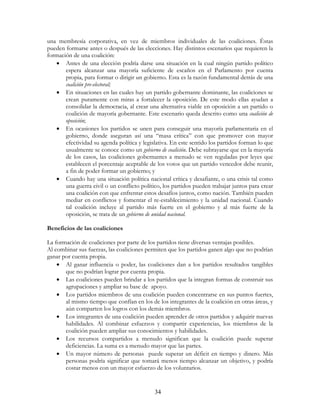 34
una membresía corporativa, en vez de miembros individuales de las coaliciones. Éstas
pueden formarse antes o después de las elecciones. Hay distintos escenarios que requieren la
formación de una coalición:
• Antes de una elección podría darse una situación en la cual ningún partido político
espera alcanzar una mayoría suficiente de escaños en el Parlamento por cuenta
propia, para formar o dirigir un gobierno. Esta es la razón fundamental detrás de una
coalición pre-electoral;
• En situaciones en las cuales hay un partido gobernante dominante, las coaliciones se
crean puramente con miras a fortalecer la oposición. De este modo ellas ayudan a
consolidar la democracia, al crear una alternativa viable en oposición a un partido o
coalición de mayoría gobernante. Este escenario queda descrito como una coalición de
oposición;
• En ocasiones los partidos se unen para conseguir una mayoría parlamentaria en el
gobierno, donde aseguran así una “masa crítica” con que promover con mayor
efectividad su agenda política y legislativa. En este sentido los partidos forman lo que
usualmente se conoce como un gobierno de coalición. Debe subrayarse que en la mayoría
de los casos, las coaliciones gobernantes a menudo se ven reguladas por leyes que
establecen el porcentaje aceptable de los votos que un partido vencedor debe reunir,
a fin de poder formar un gobierno; y
• Cuando hay una situación política nacional crítica y desafiante, o una crisis tal como
una guerra civil o un conflicto político, los partidos pueden trabajar juntos para crear
una coalición con que enfrentar estos desafíos juntos, como nación. También pueden
mediar en conflictos y fomentar el re-establecimiento y la unidad nacional. Cuando
tal coalición incluye al partido más fuerte en el gobierno y al más fuerte de la
oposición, se trata de un gobierno de unidad nacional.
Beneficios de las coaliciones
La formación de coaliciones por parte de los partidos tiene diversas ventajas posibles.
Al combinar sus fuerzas, las coaliciones permiten que los partidos ganen algo que no podrían
ganar por cuenta propia.
• Al ganar influencia o poder, las coaliciones dan a los partidos resultados tangibles
que no podrían lograr por cuenta propia.
• Las coaliciones pueden brindar a los partidos que la integran formas de construir sus
agrupaciones y ampliar su base de apoyo.
• Los partidos miembros de una coalición pueden concentrarse en sus puntos fuertes,
al mismo tiempo que confían en los de los integrantes de la coalición en otras áreas, y
aún comparten los logros con los demás miembros.
• Los integrantes de una coalición pueden aprender de otros partidos y adquirir nuevas
habilidades. Al combinar esfuerzos y compartir experiencias, los miembros de la
coalición pueden ampliar sus conocimientos y habilidades.
• Los recursos compartidos a menudo significan que la coalición puede superar
deficiencias. La suma es a menudo mayor que las partes.
• Un mayor número de personas puede superar un déficit en tiempo y dinero. Más
personas podría significar que tomará menos tiempo alcanzar un objetivo, y podría
costar menos con un mayor esfuerzo de los voluntarios.
 