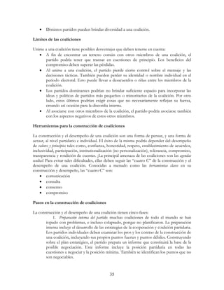 35
• Distintos partidos pueden brindar diversidad a una coalición.
Límites de las coaliciones
Unirse a una coalición tiene posibles desventajas que deben tenerse en cuenta:
• A fin de encontrar un terreno común con otros miembros de una coalición, el
partido podría tener que transar en cuestiones de principio. Los beneficios del
compromiso deben superar las pérdidas.
• Al unirse a una coalición, el partido pierde cierto control sobre el mensaje y las
decisiones tácticas. También pueden perder su identidad o nombre individual en el
periodo electoral. Esto puede llevar a desacuerdos o riñas entre los miembros de la
coalición.
• Los partidos dominantes podrían no brindar suficiente espacio para incorporar las
ideas y políticas de partidos más pequeños o minoritarios de la coalición. Por otro
lado, estos últimos podrían exigir cosas que no necesariamente reflejan su fuerza,
creando así ocasión para la discordia interna.
• Al asociarse con otros miembros de la coalición, el partido podría asociarse también
con los aspectos negativos de estos otros miembros.
Herramientas para la construcción de coaliciones
La construcción y el desempeño de una coalición son una forma de pensar, y una forma de
actuar, al nivel partidario e individual. El éxito de la misma podría depender del desempeño
de valores y principios tales como, confianza, honestidad, respeto, establecimiento de acuerdos,
inclusividad, participación, institutionalización (no personalización), tolerancia, compromiso,
transparencia y rendición de cuentas. ¡La principal amenaza de las coaliciones son las agendas
ocultas! Para evitar tales dificultades, ellas deben seguir las “cuatro C” de la construcción y el
desempeño de una coalición. Conocidas a menudo como las herramientas claves en su
construcción y desempeño, las “cuatro C” son:
• comunicación
• consulta
• consenso
• compromiso
Pasos en la construcción de coaliciones
La construcción y el desempeño de una coalición tienen cinco fases:
1. Preparación interna del partido: muchas coaliciones de todo el mundo se han
topado con problemas, e incluso colapsado, porque no planificaron. La preparación
interna incluye el desarrollo de las estrategias de la cooperación y coalición partidaria.
Los partidos individuales deben examinar los pros y los contras de la construcción de
una coalición, incluyendo sus propios puntos fuertes y puntos débiles. Construyendo
sobre el plan estratégico, el partido prepara un informe que constituirá la base de la
posible negociación. Este informe incluye la posición partidaria en todas las
cuestiones a negociar y la posición mínima. También se identifican los puntos que no
son negociables.
 