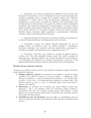 36
2. Negociaciones: en la fase de la negociación es importante tener una idea clara
del papel de las personas y el de las instituciones. Son de crucial importancia una
estructura negociadora clara y el papel de los distintos órganos. Las coaliciones
normalmente se forman sobre la base de documentos negociados, a los que
generalmente se conoce como un acuerdo de coalición (a veces denominado como
un Memorando de Entendimiento). El acuerdo de coalición contiene documentos
vinculantes sobre objetivo(s) compartido(s), la agenda política y un acuerdo sobre el
reparto del poder, las posiciones de liderazgo y otros productos que podrían resultar
de la victoria electoral o de conseguir el objetivo común. El acuerdo asimismo
identifica algunas estructuras, reglas, regulaciones y procedimientos elementales
acordados a seguir en la implementación del mismo.
3. Implementación: luego de la firma de un acuerdo de coalición, el eje primario de
la recién formada coalición pasa a la implementación de los acuerdos.
4. Sostenimiento: sustentar una coalición depende íntegramente de que los
partidos honren sus acuerdos; acaten los valores, principios y herramientas
acordados; mantengan una estructura inclusiva, representativa, participativa y
consultiva, con reglas y procedimientos claros; y apliquen las cuatro “C”.
5. Terminación:: poner fin a una coalición no encabeza la agenda cuando se
construye una. Pero estar preparado siempre ayuda. Hay muchos ejemplos de
coaliciones que se quebraron debido a que no había mecanismos con que anticiparse
a las dificultades. Es importante que terminen amistosamente, puesto que su fin
podría también influir en futuros escenarios de formación de nuevas coaliciones.
Desafíos que las coaliciones enfrentan
Al unirse a una coalición o formar una, hay varios desafíos a considerar y superar. Entre ellos
podrían figurar los siguientes:
• Enfoque, objetivos y límites: los integrantes de la coalición a menudo no logran
coincidir en los objetivos comunes, ya sea por omisión —simplemente nunca
discuten los objetivos—, ya por una comunicación deficiente —un miembro tiene
una idea y el otro otra—. La incapacidad para establecer un enfoque claro y fijar
objetivos realistas de qué es lo que se enfrentará, puede causar desacuerdos y
rupturas en la coalición.
• Motivación: los miembros de la coalición, que tienen distintas razones para
pertenecer a ella, o con distintos niveles de motivación, pueden sembrar el
descontento entre ellos. Los miembros pueden buscar metas distintas, o haber
algunos que no hacen mucho mientras que los miembros más motivados hacen la
mayor parte del trabajo pesado.
• Autoridad de toma de decisiones: tiene que haber un entendimiento claro de
cómo se tomarán las decisiones en la coalición, y cuales miembros controlarán cuales
recursos.
 