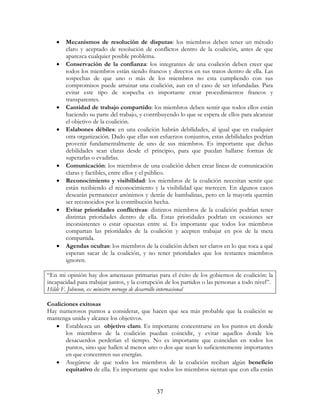 37
• Mecanismos de resolución de disputas: los miembros deben tener un método
claro y aceptado de resolución de conflictos dentro de la coalición, antes de que
aparezca cualquier posible problema.
• Conservación de la confianza: los integrantes de una coalición deben creer que
todos los miembros están siendo francos y directos en sus tratos dentro de ella. Las
sospechas de que uno o más de los miembros no esta cumpliendo con sus
compromisos puede arruinar una coalición, aun en el caso de ser infundadas. Para
evitar este tipo de sospecha es importante crear procedimientos francos y
transparentes.
• Cantidad de trabajo compartido: los miembros deben sentir que todos ellos están
haciendo su parte del trabajo, y contribuyendo lo que se espera de ellos para alcanzar
el objetivo de la coalición.
• Eslabones débiles: en una coalición habrán debilidades, al igual que en cualquier
otra organización. Dado que ellas son esfuerzos conjuntos, estas debilidades podrían
provenir fundamentalmente de uno de sus miembros. Es importante que dichas
debilidades sean claras desde el principio, para que puedan hallarse formas de
superarlas o evadirlas.
• Comunicación: los miembros de una coalición deben crear líneas de comunicación
claras y factibles, entre ellos y el público.
• Reconocimiento y visibilidad: los miembros de la coalición necesitan sentir que
están recibiendo el reconocimiento y la visibilidad que merecen. En algunos casos
desearán permanecer anónimos y detrás de bambalinas, pero en la mayoría querrán
ser reconocidos por la contribución hecha.
• Evitar prioridades conflictivas: distintos miembros de la coalición podrían tener
distintas prioridades dentro de ella. Estas prioridades podrían en ocasiones ser
inconsistentes o estar opuestas entre sí. Es importante que todos los miembros
compartan las prioridades de la coalición y acepten trabajar en pos de la meta
compartida.
• Agendas ocultas: los miembros de la coalición deben ser claros en lo que toca a qué
esperan sacar de la coalición, y no tener prioridades que los restantes miembros
ignoren.
“En mi opinión hay dos amenazas primarias para el éxito de los gobiernos de coalición: la
incapacidad para trabajar juntos, y la corrupción de los partidos o las personas a todo nivel”.
Hilde F. Johnson, ex ministro noruego de desarrollo internacional
Coaliciones exitosas
Hay numerosos puntos a considerar, que hacen que sea más probable que la coalición se
mantenga unida y alcance los objetivos.
• Establezca un objetivo claro. Es importante concentrarse en los puntos en donde
los miembros de la coalición puedan coincidir, y evitar aquellos donde los
desacuerdos perderían el tiempo. No es importante que coincidan en todos los
puntos, sino que hallen al menos uno o dos que sean lo suficientemente importantes
en que concentren sus energías.
• Asegúrese de que todos los miembros de la coalición reciban algún beneficio
equitativo de ella. Es importante que todos los miembros sientan que con ella están
 
