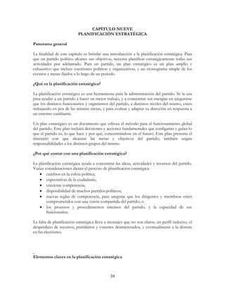 39
CAPÍTULO NUEVE
PLANIFICACIÓN ESTRATÉGICA
Panorama general
La finalidad de este capítulo es brindar una introducción a la planificación estratégica. Para
que un partido político alcance sus objetivos, necesita planificar estratégicamente todas sus
actividades por adelantado. Para un partido, un plan estratégico es un plan amplio y
exhaustivo que incluye cuestiones políticas y organizativas, y un cronograma simple de los
eventos y metas fijados a lo largo de un periodo.
¿Qué es la planificación estratégica?
La planificación estratégica es una herramienta para la administración del partido. Se la usa
para ayudar a un partido a hacer un mejor trabajo, y a concentrar sus energías en asegurarse
que los distintos funcionarios y organismos del partido, a distintos niveles del mismo, estén
trabajando en pos de las mismas metas, y para evaluar y adaptar su dirección en respuesta a
un entorno cambiante.
Un plan estratégico es un documento que esboza el método para el funcionamiento global
del partido. Este plan incluirá decisiones y acciones fundamentales que configuran y guían lo
que el partido es, lo que hace y por qué, concentrándose en el futuro. Este plan presenta el
itinerario con que alcanzar las metas y objetivos del partido; también asigna
responsabilidades a los distintos grupos del mismo.
¿Por qué contar con una planificación estratégica?
La planificación estratégica ayuda a concentrar las ideas, actividades y recursos del partido.
Varias consideraciones dictan el proceso de planificación estratégica:
• cambios en la esfera política;
• expectativas de la ciudadanía;
• creciente competencia;
• disponibilidad de muchos partidos políticos;
• nuevas reglas de competencia, para asegurar que los dirigentes y miembros estén
comprometidos con una visión compartida del partido; o
• los procesos y procedimientos internos del partido, y la capacidad de sus
funcionarios.
La falta de planificación estratégica lleva a mensajes que no son claros, un perfil indeciso, el
desperdicio de recursos, partidarios y votantes desinteresados, y eventualmente a la derrota
en las elecciones.
Elementos claves en la planificación estratégica
 