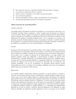 4
• cierto grado de consenso o principios fundamentales que liguen a la gente;
• una estructura organizativa abierta e inclusiva;
• objetivos claros y específicos, y los medios con que alcanzarlos;
• una constitución partidaria;
• elecciones partidarias internas y reglas y procedimientos de nominación; y
• una intención declarada de promover los intereses nacionales.
Papel y funciones de un partido político
Gobierno y supervisión
Un partido político desempeña una función de gobierno, ya sea que gane las elecciones o no.
El partido vencedor forma el gobierno y ejerce el poder para así alcanzar sus objetivos
socioeconómicos. Dichos objetivos constituyen las políticas fundamentales de dicho partido,
según se estipulara en el manifiesto, la plataforma electoral, los informes de situación y otros
documentos de política. El partido perdedor pasa a ser la oposición en el proceso de
gobierno, actuando fundamentalmente como un contrapeso al partido o coalición formada
por el gobierno. La oposición debiera formular políticas alternativas diseñadas en adhesión a
su manifiesto, en aquellas áreas en las cuales discrepan con el gobierno.
Electoral
El proceso electoral depende de los partidos políticos. Éstos eligen candidatos en elecciones
tanto primarias como nacionales. Ellos proveen fondos y servicios para la campaña electoral
de sus respectivos candidatos. También se les encargan las tareas de movilizar al electorado a
fin de ganar votos y asegurar la elección de sus representantes a un cargo público. Los
partidos asimismo tienen que publicitarse y promocionarse al público en general. Para
“promocionar” su partido eficazmente, sus miembros deben crear lemas y símbolos únicos,
de modo que los votantes puedan identificar su agrupación fácilmente. Un partido en teoría
formula sus políticas con la meta de convencer al electorado que sus posiciones son
opciones preferibles a las de sus contendores. El electorado puede entonces tenerle
responsable por el éxito o el fracaso de sus políticas. Mediante estos actos, los ciudadanos
pueden hacer que sus partidos rindan cuentas.
Representativo
Los partidos políticos democráticos debieran permitirle a la gente expresar su opinión a
través de una institución abierta, inclusiva y participativa. También debieran asegurar que los
asuntos que son de interés público lleguen a la agenda política del gobierno. En segundo
lugar, partidos fuertes son esenciales para el gobierno democrático, en particular en el área de
las relaciones entre los poderes ejecutivos y legislativos. Al servir como puente entre ambos
poderes, ellos brindan un mecanismo con el cual superar un estancamiento. También ayudan
a asegurar que los poderes legislativos hagan aquello para lo cual fueron diseñados: legislar.
La dirigencia partidaria establece la agenda legislativa, y su capacidad para implementarla
depende de su éxito en formar y mantener mayorías legislativas. Si la dirigencia no logra
imponer disciplina, las legislaturas pueden degenerar en caos o, aun peor, en un mercado
 