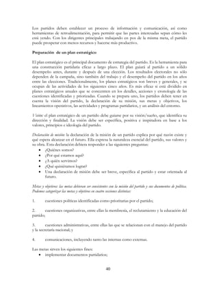 40
Los partidos deben establecer un proceso de información y comunicación, así como
herramientas de retroalimentación, para permitir que las partes interesadas sepan cómo les
está yendo. Con los dirigentes principales trabajando en pos de la misma meta, el partido
puede prosperar con menos recursos y hacerse más productivo.
Preparación de un plan estratégico
El plan estratégico es el principal documento de estrategia del partido. Es la herramienta para
una construcción partidaria eficaz a largo plazo. El plan guiará al partido a un sólido
desempeño antes, durante y después de una elección. Los resultados electorales no sólo
dependen de la campaña, sino también del trabajo y el desempeño del partido en los años
entre las elecciones. Tradicionalmente, los planes estratégicos son breves y generales, y se
ocupan de las actividades de los siguientes cinco años. Es más eficaz si está dividido en
planes estratégicos anuales que se concentren en los detalles, acciones y cronología de las
cuestiones identificadas y priorizadas. Cuando se prepara uno, los partidos deben tener en
cuenta la visión del partido, la declaración de su misión, sus metas y objetivos, los
lineamientos operativos, las actividades y programas partidarios, y un análisis del entorno.
Visión: el plan estratégico de un partido debe guiarse por su visión/sueño, que identifica su
dirección y finalidad. La visión debe ser específica, positiva e inspiradora en base a los
valores, principios e ideología del partido.
Declaración de misión: la declaración de la misión de un partido explica por qué razón existe y
qué espera alcanzar en el futuro. Ella expresa la naturaleza esencial del partido, sus valores y
su obra. Esta declaración debiera responder a las siguientes preguntas:
• ¿Quiénes somos?
• ¿Por qué estamos aquí?
• ¿A quién servimos?
• ¿Qué quisiéramos lograr?
• Una declaración de misión debe ser breve, específica al partido y estar orientada al
futuro.
Metas y objetivos: las metas debieran ser consistentes con la misión del partido y sus documentos de política.
Podemos categorizar las metas y objetivos en cuatro secciones distintas:
1. cuestiones políticas identificadas como prioritarias por el partido;
2. cuestiones organizativas, entre ellas la membresía, el reclutamiento y la educación del
partido;
3. cuestiones administrativas, entre ellas las que se relacionan con el manejo del partido
y la secretaría nacional; y
4. comunicaciones, incluyendo tanto las internas como externas.
Las metas sirven los siguientes fines:
• implementar documentos partidarios;
 