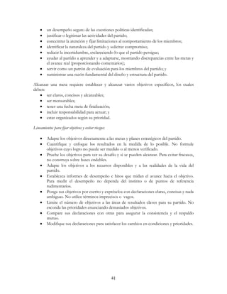 41
• un desempeño seguro de las cuestiones políticas identificadas;
• justificar o legitimar las actividades del partido;
• concentrar la atención y fijar limitaciones al comportamiento de los miembros;
• identificar la naturaleza del partido y solicitar compromiso;
• reducir la incertidumbre, esclareciendo lo que el partido persigue;
• ayudar al partido a aprender y a adaptarse, mostrando discrepancias entre las metas y
el avance real (proporcionando comentarios);
• servir como un patrón de evaluación para los miembros del partido; y
• suministrar una razón fundamental del diseño y estructura del partido.
Alcanzar una meta requiere establecer y alcanzar varios objetivos específicos, los cuales
deben:
• ser claros, concisos y alcanzables;
• ser mensurables;
• tener una fecha meta de finalización;
• incluir responsabilidad para actuar; y
• estar organizados según su prioridad.
Lineamientos para fijar objetivos y evitar riesgos:
• Adapte los objetivos directamente a las metas y planes estratégicos del partido.
• Cuantifique y enfoque los resultados en la medida de lo posible. No formule
objetivos cuyo logro no puede ser medido o al menos verificado.
• Pruebe los objetivos para ver su desafío y si se pueden alcanzar. Para evitar fracasos,
no construya sobre bases endebles.
• Adapte los objetivos a los recursos disponibles y a las realidades de la vida del
partido.
• Establezca informes de desempeño e hitos que midan el avance hacia el objetivo.
Para medir el desempeño no dependa del instinto o de puntos de referencia
rudimentarios.
• Ponga sus objetivos por escrito y expréselos con declaraciones claras, concisas y nada
ambiguas. No utilice términos imprecisos o vagos.
• Limite el número de objetivos a las áreas de resultados claves para su partido. No
esconda las prioridades enunciando demasiados objetivos.
• Compare sus declaraciones con otras para asegurar la consistencia y el respaldo
mutuo.
• Modifique sus declaraciones para satisfacer los cambios en condiciones y prioridades.
 