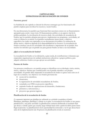 45
CAPÍTULO DIEZ
ESTRATEGIAS DE RECAUDACIÓN DE FONDOS
Panorama general
La finalidad de este capítulo es discutir las diversas estrategias que los funcionarios del
partido emplean para movilizar los recursos y reunir fondos.
En una democracia, los partidos que funcionan bien necesitan contar con un financiamiento
apropiado para existir y tener éxito. El financiamiento político es un aspecto vital de la
política partidaria. La movilización de recursos alude a las actividades de recaudación de
fondos, que los partidos adoptan para apoyar e implementar sus programas y actividades, tal
como se afirma en su misión. Los partidos normalmente tienen metas y objetivos
específicos, los cuales son expresados en sus documentos de política. La realización de
dichas metas y objetivos depende de la disponibilidad de los recursos. La recaudación de
fondos constituye una de las actividades más desafiantes e importantes de un partido. Son
muchos los métodos que un partido usa para generar fondos en base a sus necesidades.
¿Qué es la recaudación de fondos?
La recaudación de fondos es la solicitación, a gran escala, de contribuciones voluntarias que
emprenden organizaciones de caridad, instituciones educativas o grupos políticos, para
adquirir suficientes fondos con que apoyar sus actividades.
Fuentes de fondos
Las personas contribuyen a un partido porque se identifican con su ideología, visión, misión,
metas y objetivos. Sienten que contribuyendo con el partido atienden a sus propias
necesidades. El partido debe emprender la recaudación de fondos si quiere tener éxito en el
logro de su misión y sus objetivos. Los fondos provienen de:
• cuotas de los miembros;
• donaciones;
• la organización de actividades recaudadoras de fondos;
• sociedades con ONG en proyectos específicos;
• captando fondos de organizaciones de desarrollo y fundaciones;
• préstamos y subvenciones; y
• proyectos que generan ingresos.
Planificación de la recaudación de fondos
Es sumamente importante que planifique por adelantado sus actividades recaudadoras de fondos.
Planifique, planifique, planifique y trabaje en su plan. La recaudación de fondos es tres partes
planificación y una parte actividad. La planificación comienza definiendo el resultado final
que desea y cuándo quiere que suceda, luego trabajar hacia atrás a partir de dicho punto hasta
llegar al presente. La planificación le da la oportunidad de retroceder y ver lo que desea hacer
antes de la implementación real. El proceso de planificación revela en ocasiones
 