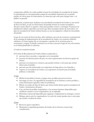 46
compromisos débiles, los cuales podrían retrasar las actividades de recaudación de fondos.
La participación no está garantizada; aunque las necesidades financieras de un partido
pueden ser obvias para sus funcionarios, no tienen por qué serlo para el grupo meta o el
público en general.
Usualmente, el primer paso al planear una actividad de recaudación de fondos es una sesión
de lluvia de ideas, en que los funcionarios del partido forman un comité recaudador y
discuten cuánto dinero se requiere e ideas para posibles eventos o estrategias. El proceso de
planificación debiera especificar un monto que debe recaudarse dentro de cierto plazo. Un
plan de recaudación de fondos debiera basarse en una investigación y reflejar las necesidades
del partido.
Luego de una sesión de lluvia de ideas, debe celebrarse una serie de reuniones en preparación
de la estrategia de implementación de la recaudación de fondos. Las reuniones debieran
celebrarse en forma regular; fije un cronograma y agendas de las reuniones para su
consistencia y empuje. Si decide continuar con un nuevo proyecto luego de una sola reunión,
no lo habrá planificado lo suficiente.
El comité de recaudación de fondos
El Comité de Recaudación de Fondos debiera comprender a:
• personas bien conocidas y respetadas en la comunidad;
• personas de distintas partes del país, así como representantes de diversos grupos de
interés;
• personas con numerosos contactos, que pueden reclutar a otros para que reúnan
dinero para el partido;
• personas que han demostrado un compromiso de largo plazo con el partido; y
• expertos en recaudación de fondos, con experiencia en hacerlo para actividades
políticas o comunales.
1er
paso
• Defina la necesidad, el monto, el grupo meta, posibles proyectos/eventos.
• Investigue el costo y la capacidad de recaudación de los distintos eventos posibles, y
reúna información específica sobre los problemas.
• Diseñe un cuadro de flujo de dinero que incluya fechas límites para la recaudación de
fondos y lineamientos del gasto.
• Cree una lista de posibles auspiciadores y los recursos humanos disponibles para
establecer contacto con los auspiciadores, de ser aplicable.
• Determine el personal disponible para organizar e implementar la estrategia o evento.
• Delegue tareas entre los organizadores. Los jefes de comité pueden traer a otros para
que ayuden a realizar las tareas.
2º paso
• Revise los gastos específicos.
• Determine la capacidad generadora de fondos de los diversos eventos bajo
consideración.
 