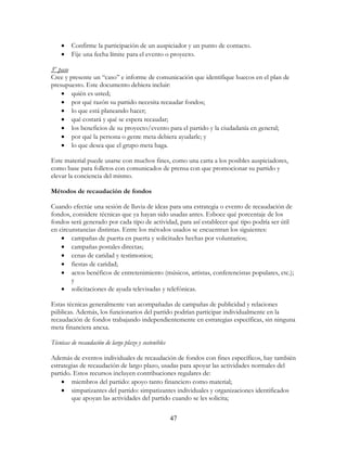 47
• Confirme la participación de un auspiciador y un punto de contacto.
• Fije una fecha límite para el evento o proyecto.
3er
paso
Cree y presente un “caso” e informe de comunicación que identifique huecos en el plan de
presupuesto. Este documento debiera incluir:
• quién es usted;
• por qué razón su partido necesita recaudar fondos;
• lo que está planeando hacer;
• qué costará y qué se espera recaudar;
• los beneficios de su proyecto/evento para el partido y la ciudadanía en general;
• por qué la persona o gente meta debiera ayudarle; y
• lo que desea que el grupo meta haga.
Este material puede usarse con muchos fines, como una carta a los posibles auspiciadores,
como base para folletos con comunicados de prensa con que promocionar su partido y
elevar la conciencia del mismo.
Métodos de recaudación de fondos
Cuando efectúe una sesión de lluvia de ideas para una estrategia o evento de recaudación de
fondos, considere técnicas que ya hayan sido usadas antes. Esboce qué porcentaje de los
fondos será generado por cada tipo de actividad, para así establecer qué tipo podría ser útil
en circunstancias distintas. Entre los métodos usados se encuentran los siguientes:
• campañas de puerta en puerta y solicitudes hechas por voluntarios;
• campañas postales directas;
• cenas de caridad y testimonios;
• fiestas de caridad;
• actos benéficos de entretenimiento (músicos, artistas, conferencistas populares, etc.);
y
• solicitaciones de ayuda televisadas y telefónicas.
Estas técnicas generalmente van acompañadas de campañas de publicidad y relaciones
públicas. Además, los funcionarios del partido podrían participar individualmente en la
recaudación de fondos trabajando independientemente en estrategias específicas, sin ninguna
meta financiera anexa.
Técnicas de recaudación de largo plazo y sostenibles
Además de eventos individuales de recaudación de fondos con fines específicos, hay también
estrategias de recaudación de largo plazo, usadas para apoyar las actividades normales del
partido. Estos recursos incluyen contribuciones regulares de:
• miembros del partido: apoyo tanto financiero como material;
• simpatizantes del partido: simpatizantes individuales y organizaciones identificados
que apoyan las actividades del partido cuando se les solicita;
 
