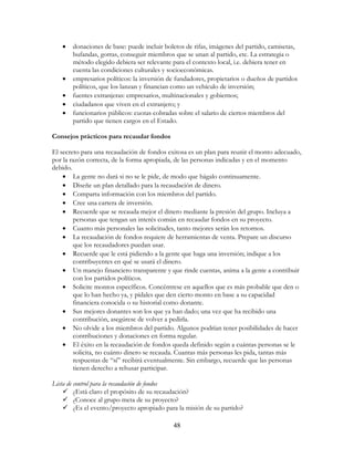 48
• donaciones de base: puede incluir boletos de rifas, imágenes del partido, camisetas,
bufandas, gorras, conseguir miembros que se unan al partido, etc. La estrategia o
método elegido debiera ser relevante para el contexto local, i.e. debiera tener en
cuenta las condiciones culturales y socioeconómicas.
• empresarios políticos: la inversión de fundadores, propietarios o dueños de partidos
políticos, que los lanzan y financian como un vehículo de inversión;
• fuentes extranjeras: empresarios, multinacionales y gobiernos;
• ciudadanos que viven en el extranjero; y
• funcionarios públicos: cuotas cobradas sobre el salario de ciertos miembros del
partido que tienen cargos en el Estado.
Consejos prácticos para recaudar fondos
El secreto para una recaudación de fondos exitosa es un plan para reunir el monto adecuado,
por la razón correcta, de la forma apropiada, de las personas indicadas y en el momento
debido.
• La gente no dará si no se le pide, de modo que hágalo continuamente.
• Diseñe un plan detallado para la recaudación de dinero.
• Comparta información con los miembros del partido.
• Cree una cartera de inversión.
• Recuerde que se recauda mejor el dinero mediante la presión del grupo. Incluya a
personas que tengan un interés común en recaudar fondos en su proyecto.
• Cuanto más personales las solicitudes, tanto mejores serán los retornos.
• La recaudación de fondos requiere de herramientas de venta. Prepare un discurso
que los recaudadores puedan usar.
• Recuerde que le está pidiendo a la gente que haga una inversión; indique a los
contribuyentes en qué se usará el dinero.
• Un manejo financiero transparente y que rinde cuentas, anima a la gente a contribuir
con los partidos políticos.
• Solicite montos específicos. Concéntrese en aquellos que es más probable que den o
que lo han hecho ya, y pídales que den cierto monto en base a su capacidad
financiera conocida o su historial como donante.
• Sus mejores donantes son los que ya han dado; una vez que ha recibido una
contribución, asegúrese de volver a pedirla.
• No olvide a los miembros del partido. Algunos podrían tener posibilidades de hacer
contribuciones y donaciones en forma regular.
• El éxito en la recaudación de fondos queda definido según a cuántas personas se le
solicita, no cuánto dinero se recauda. Cuantas más personas les pida, tantas más
respuestas de “sí” recibirá eventualmente. Sin embargo, recuerde que las personas
tienen derecho a rehusar participar.
Lista de control para la recaudación de fondos
¿Está claro el propósito de su recaudación?
¿Conoce al grupo meta de su proyecto?
¿Es el evento/proyecto apropiado para la misión de su partido?
 