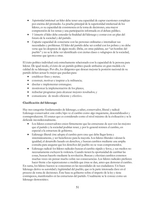 51
• Superioridad intelectual: un líder debe tener una capacidad de captar cuestiones complejas
por encima del promedio. La prueba principal de la superioridad intelectual de los
líderes, es su capacidad de consistencia en la toma de decisiones, una mayor
comprensión de los temas y una participación informada en el debate público.
• Visionario: el líder debe entender la finalidad del liderazgo y contar con un plan del
futuro de la sociedad y del partido.
• Empatía: capacidad de conectarse con las personas ordinarias e internalizar sus
necesidades y problemas. El líder del partido debe ser cordial con los pobres y no debe
verse que les desprecie de algún modo. Debe, en otras palabras, ser “un hombre del
pueblo” y no se le debe ver identificado con ciertas clases o subgrupos de la sociedad,
mientras que ignora a otras.
El éxito político individual está estrechamente relacionado con la capacidad de la persona para
liderar. De igual modo, el éxito de un partido político puede atribuirse en gran medida a la
calidad de su liderazgo. Por ello, los dirigentes que desean mejorar la posición nacional de su
partido deben actuar lo mejor que puedan para:
• establecer fines y metas;
• construir, motivar e inspirar a la militancia;
• diseñar e implementar estrategias;
• monitorear la implementación de los planes;
• rediseñar programas para alcanzar mejores resultados; y
• comunicarse de modo eficiente y efectivo.
Clasificación del liderazgo
Hay tres categorías fundamentales de liderazgo, a saber, conservador, liberal y radical:
Liderazgo conservador: este estilo/tipo ve el cambio como algo inquietante, desestabilizador y
contraproducente. El estatus quo es considerado como el nivel máximo de la civilización y se le
defiende incondicionalmente.
• Los líderes conservadores creen firmemente que las estructuras de ayer son las mejores
que el partido y la sociedad podrían tener, y por lo general resisten el cambio, en
especial a la estructura de gobierno;
• Liderazgo liberal: éste adopta el cambio pero cree que debe llegar lenta y
sistemáticamente, y ser beneficioso para la mayoría. Los líderes liberales valoran la
igualdad, el desarrollo basado en derechos, y buscan cambios mediante una amplia
consulta para asegurar que los derechos del pueblo no se vean comprometidos.
• Liderazgo radical: los líderes radicales buscan el cambio rápido y feroz, y sus medios no
necesariamente excluyen la violencia. Cuando tienen la oportunidad de cambiar las
cosas, buscan hacerlo mediante la revolución. Buscan y efectúan cambios extremos
muchas veces sin pensar mucho sobre sus consecuencias. Los líderes radicales prefieren
hacer frente a las repercusiones a medida que éstas se dan, antes que demorar el cambio.
En suma, los líderes buenos se concentran en las necesidades de sus ciudadanos. Un buen
liderazgo deriva su autoridad y legitimidad del pueblo, que es la parte interesada clave en el
proceso de toma de decisiones. Éste basa su gobierno sobre el imperio de la ley y tiene
contrapesos, manifestados en las estructuras del partido. Usualmente se le conoce como un
liderazgo democrático.
 