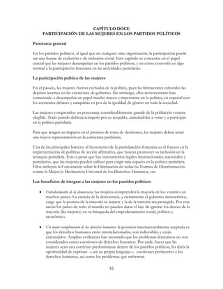 52
CAPÍTULO DOCE
PARTICIPACIÓN DE LAS MUJERES EN LOS PARTIDOS POLÍTICOS
Panorama general
En los partidos políticos, al igual que en cualquier otra organización, la participación puede
ser una fuente de exclusión o de inclusión social. Este capítulo se concentra en el papel
crucial que las mujeres desempeñan en los partidos políticos, y en cómo convertir en algo
normal a la participación femenina en las actividades partidarias.
La participación política de las mujeres
En el pasado, las mujeres fueron excluidas de la política, pues las limitaciones culturales las
dejaban inermes en las cuestiones de gobierno. Sin embargo, ellas recientemente han
comenzado a desempeñar un papel mucho mayor e importante en la política, en especial con
los crecientes debates y campañas en pos de la igualdad de género en toda la sociedad.
Las mujeres comprenden un porcentaje considerablemente grande de la población votante
elegible. Todo partido debiera competir por su respaldo, animándolas a votar y a participar
en la política partidaria.
Para que tengan un impacto en el proceso de toma de decisiones, las mujeres deben tener
una mayor representación en la estructura partidaria.
Una de las principales barreras al incremento de la participación femenina es el fracaso en la
implementación de políticas de acción afirmativa, que buscan promover su inclusión en la
jerarquía partidaria. Esto a pesar que hay instrumentos legales internacionales, nacionales y
partidarios, que las mujeres pueden utilizar para exigir más espacio en la política partidaria.
Ellos incluyen la Convención sobre la Eliminación de todas las Formas de Discriminación
contra la Mujer; la Declaración Universal de los Derechos Humanos, etc.
Los beneficios de integrar a las mujeres en los partidos políticos
• Fortalecimiento de la democracia: las mujeres comprenden la mayoría de los votantes en
muchos países. La esencia de la democracia, y ciertamente el gobierno democrático,
exige que la postura de la mayoría se respete y la de la minoría sea protegida. Por esta
razón los países de todo el mundo no pueden darse el lujo de ignorar los deseos de la
mayoría (las mujeres) en su búsqueda del empoderamiento social, político y
económico.
• Un mejor cumplimiento de los derechos humanos: la posición internacionalmente aceptada es
que los derechos humanos están interrelacionados, son indivisibles y están
entretejidos. Amplias evidencias han mostrado que los problemas femeninos no son
considerados como cuestiones de derechos humanos. Por ende, hacer que las
mujeres sean una corriente predominante dentro de los partidos políticos, les daría la
oportunidad de expresar —en su propio lenguaje— cuestiones pertinentes a los
derechos humanos, así como los problemas que enfrentan.
 