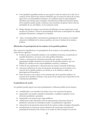 53
• Crear igualdad: la igualdad concibe un trato igual en todas las esferas de la vida. En el
contexto de las mujeres hay muchos obstáculos que en esencia les privan de un trato
igual. Estos son desequilibrios históricos. Los partidos tienen la oportunidad de
identificar mecanismos para corregirlos. Incrementar la influencia femenina dentro
de los partidos, podría ayudar a mantener unas cuestiones de género claves entre las
prioridades de sus actividades y en la conciencia social.
• Brindar liderazgo: las mujeres en posiciones de liderazgo son muy importantes como
modelos de conducta. Tienen la oportunidad de demostrar un desempeño de calidad,
participar eficazmente y arraigarse en el partido.
• Apoyo a los partidos políticos: incrementar la participación de las mujeres en el partido
aumenta la visibilidad de los mismos partidos, así como el trabajo de las mujeres
políticas.
Obstáculos a la participación de las mujeres en los partidos políticos
Hay numerosos impedimentos a la participación de las mujeres en los partidos políticos,
entre ellos los siguientes:
• la falta de apoyo de partidos políticos a las candidatas femeninas, en particular un
respaldo financiero y un acceso a las redes políticas limitados;
• normas y estructuras de orientación masculina que actúan en contra de la
participación pública femenina, los horarios de los partidos inclusive, que son
difíciles de conciliar con las responsabilidades maternas y familiares;
• la falta de una capacitación y educación para las mujeres orientada al liderazgo;
• estructuras influyentes de toma de decisiones dominadas por los hombres en la
mayoría de los partidos políticos, en donde no se da suficiente cabida a las
preocupaciones femeninas; y
• Tener de menos a las mujeres en las nominaciones de los partidos políticos. La
mayoría de los partidos nominan a muy pocas de las mujeres que se presentan en las
nominaciones partidarias.
La plataforma de acción
Los partidos pueden apoyar una mayor participación e influencia política de las mujeres:
• sensibilizando a sus miembros de ambos sexos a las cuestiones de género;
• capacitando a las mujeres miembros del partido y candidatos aspirantes en las
elecciones partidarias y generales;
• capacitando a las mujeres para cargos públicos;
• estableciendo redes informales entre las representantes femeninas electas al
parlamento nacional, los municipios locales y los parlamentos regionales;
• incluyendo la incorporación transversal de las mujeres al plan estratégico del partido;
• introduciendo un sistema de acción afirmativa de cuotas para incrementar la
participación femenina. Este sistema se ha usado en todo el mundo con este fin.
 