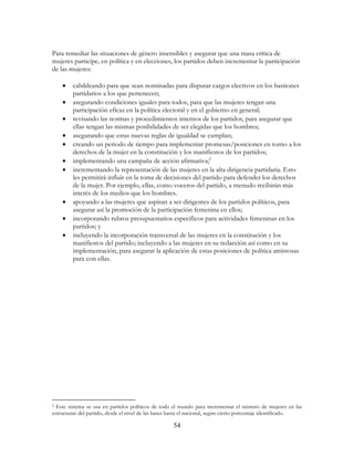 54
Para remediar las situaciones de género insensibles y asegurar que una masa crítica de
mujeres participe, en política y en elecciones, los partidos deben incrementar la participación
de las mujeres:
• cabildeando para que sean nominadas para disputar cargos electivos en los bastiones
partidarios a los que pertenecen;
• asegurando condiciones iguales para todos, para que las mujeres tengan una
participación eficaz en la política electoral y en el gobierno en general;
• revisando las normas y procedimientos internos de los partidos, para asegurar que
ellas tengan las mismas posibilidades de ser elegidas que los hombres;
• asegurando que estas nuevas reglas de igualdad se cumplan;
• creando un periodo de tiempo para implementar promesas/posiciones en torno a los
derechos de la mujer en la constitución y los manifiestos de los partidos;
• implementando una campaña de acción afirmativa;2
• incrementando la representación de las mujeres en la alta dirigencia partidaria. Esto
les permitirá influir en la toma de decisiones del partido para defender los derechos
de la mujer. Por ejemplo, ellas, como voceros del partido, a menudo recibirán más
interés de los medios que los hombres.
• apoyando a las mujeres que aspiran a ser dirigentes de los partidos políticos, para
asegurar así la promoción de la participación femenina en ellos;
• incorporando rubros presupuestarios específicos para actividades femeninas en los
partidos; y
• incluyendo la incorporación transversal de las mujeres en la constitución y los
manifiestos del partido; incluyendo a las mujeres en su redacción así como en su
implementación, para asegurar la aplicación de estas posiciones de política amistosas
para con ellas.
2 Este sistema se usa en partidos políticos de todo el mundo para incrementar el número de mujeres en las
estructuras del partido, desde el nivel de las bases hasta el nacional, según cierto porcentaje identificado.
 