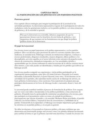 55
CAPÍTULO TRECE
LA PARTICIPACIÓN DE LOS JÓVENES EN LOS PARTIDOS POLÍTICOS
Panorama general
Este capítulo esboza estrategias para integrar la participación de la juventud en las
actividades partidarias. La democracia representativa requiere de la participación de todos los
ciudadanos, todas las generaciones inclusive, en los partidos políticos y en otras estructuras
de gobierno, y de la sociedad en general.
Para que la democracia sea sostenible, debemos asegurarnos de que las
generaciones futuras vean los beneficios de esta forma de gobierno, y nos
aseguremos de que cuenten con las herramientas con que dirigir las política
públicas dentro de la democracia.
El papel de la juventud
Los jóvenes tienen un papel importante en la política representativa y en los partidos
políticos. Ellos son diversos, pues provienen de todos los sectores cruciales tales como
sindicatos, la sociedad civil, el liderazgo comunal, las instituciones religiosas, e incluyen a
jóvenes profesionales, dirigentes estudiantiles, mujeres dirigentes, líderes políticos y los
desempleados, así como aquellos en el sector informal, como artesanos de pequeña escala,
obreros de construcción, trabajadores temporales, etc. Las necesidades, desafíos y
oportunidades que los jóvenes enfrentan en todos los sectores de la vida las conocen mejor
ellos mismos, y por ende pueden ser identificadas y tratadas por los partidos que cultivan un
liderazgo juvenil.
Los jóvenes pueden compartir sus experiencias y visión política participando en la
organización interna partidaria, entre ellos el Comité Ejecutivo Nacional, los Comités
Sectoriales, la Secretaría Nacional y la Junta Electoral, entre otros. Al involucrarse en las
actividades de los partidos, ellos aprenden mucho acerca de un liderazgo de servicio, un
buen gobierno, la democracia y otras cuestiones. Esta experiencia les prepara para que
participen efectivamente en los foros de liderazgo locales y nacionales, dentro y fuera del
partido.
La juventud puede contribuir también al proceso de formulación de políticas. Esto asegura
que sus voces sean oídas e incorporadas en las políticas partidarias y otras estructuras de
gobierno. El partido tiene la oportunidad de suministrar una plataforma a los jóvenes, para
que participen en el pensamiento crítico en torno a la miríada de problemas y
preocupaciones que afectan al partido y a la sociedad. Mediante dichas actividades, el partido
cultivará a los futuros líderes y mejorará la base de conocimientos y habilidades de su
partido. El desarrollo de la capacidad y el liderazgo son siempre importantes para galvanizar
las reformas en un partido político, y en un país en general.
No debe involucrarse a la juventud en el proceso político, sólo para confirmar que una
democracia está funcionando porque más jóvenes votan. Los partidos debieran involucrarla
para cambiar la forma en que el gobierno nacional toma decisiones. Cuando los jóvenes son
 